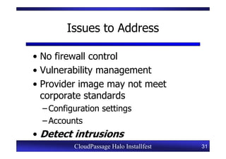 Issues to Address

• No firewall control
• Vulnerability management
• Provider image may not meet
  corporate standards
  – Configuration settings
  – Accounts
• Detect intrusions
          CloudPassage Halo Installfest   31
 