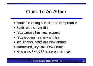 Clues To An Attack

•   Some file changes indicate a compromise
•   Static Web server files
•   /etc/passwd has new account
•   /etc/sudoers has new entries
•   ssh_known_hosts has new entries
•   authorized_keys has new entries
•   Halo uses SHA-256 to detect changes

             CloudPassage Halo Installfest    32
 
