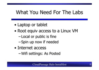 What You Need For The Labs

• Laptop or tablet
• Root equiv access to a Linux VM
  – Local or public is fine
  – Spin up now if needed
• Internet access
  – Wifi settings: As Posted

          CloudPassage Halo Installfest   5
 