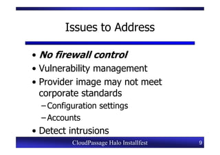 Issues to Address

• No firewall control
• Vulnerability management
• Provider image may not meet
  corporate standards
  – Configuration settings
  – Accounts
• Detect intrusions
          CloudPassage Halo Installfest   9
 