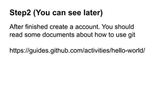 Step2 (You can see later) 
After finished create a account. You should 
read some documents about how to use git 
https://guides.github.com/activities/hello-world/ 
 