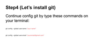 Step4 (Let’s install git) 
Continue config git by type these commands on 
your terminal: 
git config --global user.name "your name" 
git config --global user.email "youremail@gmail.com" 
 