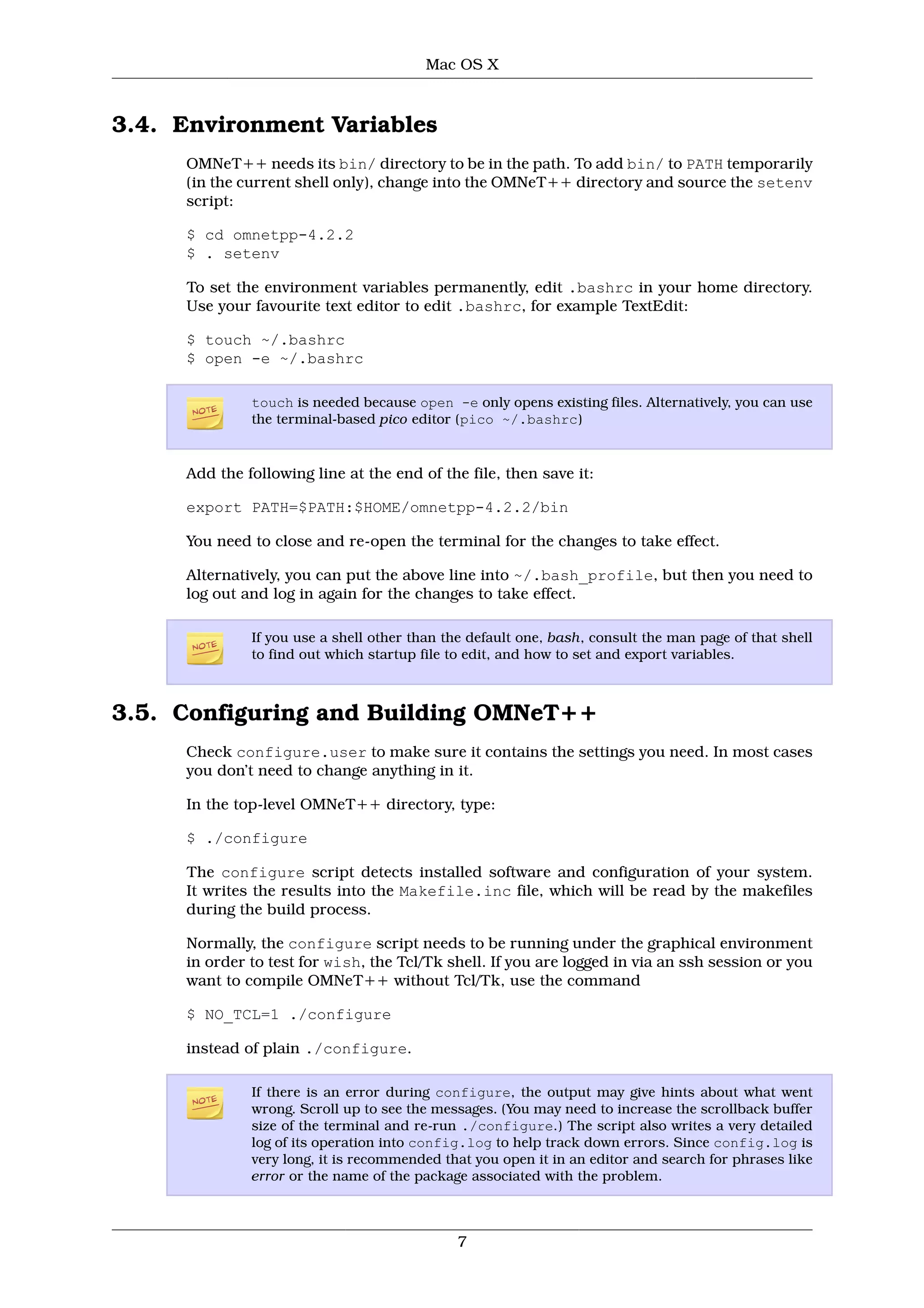 Mac OS X



3.4. Environment Variables
     OMNeT++ needs its bin/ directory to be in the path. To add bin/ to PATH temporarily
     (in the current shell only), change into the OMNeT++ directory and source the setenv
     script:

     $ cd omnetpp-4.2.2
     $ . setenv

     To set the environment variables permanently, edit .bashrc in your home directory.
     Use your favourite text editor to edit .bashrc, for example TextEdit:

     $ touch ~/.bashrc
     $ open -e ~/.bashrc

              touch is needed because open -e only opens existing files. Alternatively, you can use
              the terminal-based pico editor (pico ~/.bashrc)


     Add the following line at the end of the file, then save it:

     export PATH=$PATH:$HOME/omnetpp-4.2.2/bin

     You need to close and re-open the terminal for the changes to take effect.

     Alternatively, you can put the above line into ~/.bash_profile, but then you need to
     log out and log in again for the changes to take effect.

              If you use a shell other than the default one, bash, consult the man page of that shell
              to find out which startup file to edit, and how to set and export variables.



3.5. Configuring and Building OMNeT++
     Check configure.user to make sure it contains the settings you need. In most cases
     you don’t need to change anything in it.

     In the top-level OMNeT++ directory, type:

     $ ./configure

     The configure script detects installed software and configuration of your system.
     It writes the results into the Makefile.inc file, which will be read by the makefiles
     during the build process.

     Normally, the configure script needs to be running under the graphical environment
     in order to test for wish, the Tcl/Tk shell. If you are logged in via an ssh session or you
     want to compile OMNeT++ without Tcl/Tk, use the command

     $ NO_TCL=1 ./configure

     instead of plain ./configure.

              If there is an error during configure, the output may give hints about what went
              wrong. Scroll up to see the messages. (You may need to increase the scrollback buffer
              size of the terminal and re-run ./configure.) The script also writes a very detailed
              log of its operation into config.log to help track down errors. Since config.log is
              very long, it is recommended that you open it in an editor and search for phrases like
              error or the name of the package associated with the problem.



                                             7
 