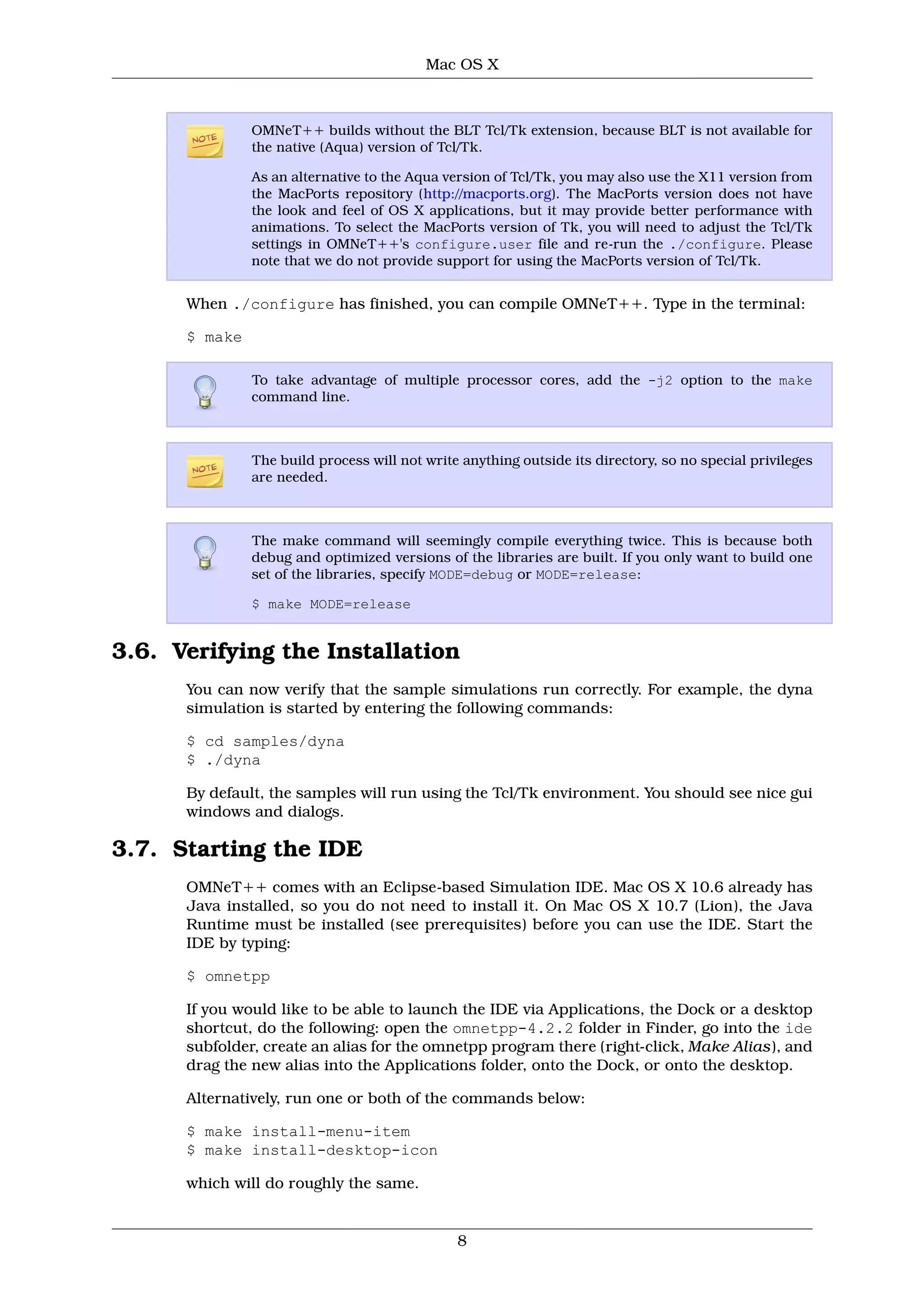 Mac OS X



               OMNeT++ builds without the BLT Tcl/Tk extension, because BLT is not available for
               the native (Aqua) version of Tcl/Tk.

               As an alternative to the Aqua version of Tcl/Tk, you may also use the X11 version from
               the MacPorts repository (http://macports.org). The MacPorts version does not have
               the look and feel of OS X applications, but it may provide better performance with
               animations. To select the MacPorts version of Tk, you will need to adjust the Tcl/Tk
               settings in OMNeT++'s configure.user file and re-run the ./configure. Please
               note that we do not provide support for using the MacPorts version of Tcl/Tk.


      When ./configure has finished, you can compile OMNeT++. Type in the terminal:

      $ make

               To take advantage of multiple processor cores, add the -j2 option to the make
               command line.



               The build process will not write anything outside its directory, so no special privileges
               are needed.



               The make command will seemingly compile everything twice. This is because both
               debug and optimized versions of the libraries are built. If you only want to build one
               set of the libraries, specify MODE=debug or MODE=release:

               $ make MODE=release


3.6. Verifying the Installation
      You can now verify that the sample simulations run correctly. For example, the dyna
      simulation is started by entering the following commands:

      $ cd samples/dyna
      $ ./dyna

      By default, the samples will run using the Tcl/Tk environment. You should see nice gui
      windows and dialogs.

3.7. Starting the IDE
      OMNeT++ comes with an Eclipse-based Simulation IDE. Mac OS X 10.6 already has
      Java installed, so you do not need to install it. On Mac OS X 10.7 (Lion), the Java
      Runtime must be installed (see prerequisites) before you can use the IDE. Start the
      IDE by typing:

      $ omnetpp

      If you would like to be able to launch the IDE via Applications, the Dock or a desktop
      shortcut, do the following: open the omnetpp-4.2.2 folder in Finder, go into the ide
      subfolder, create an alias for the omnetpp program there (right-click, Make Alias), and
      drag the new alias into the Applications folder, onto the Dock, or onto the desktop.

      Alternatively, run one or both of the commands below:

      $ make install-menu-item
      $ make install-desktop-icon

      which will do roughly the same.


                                               8
 