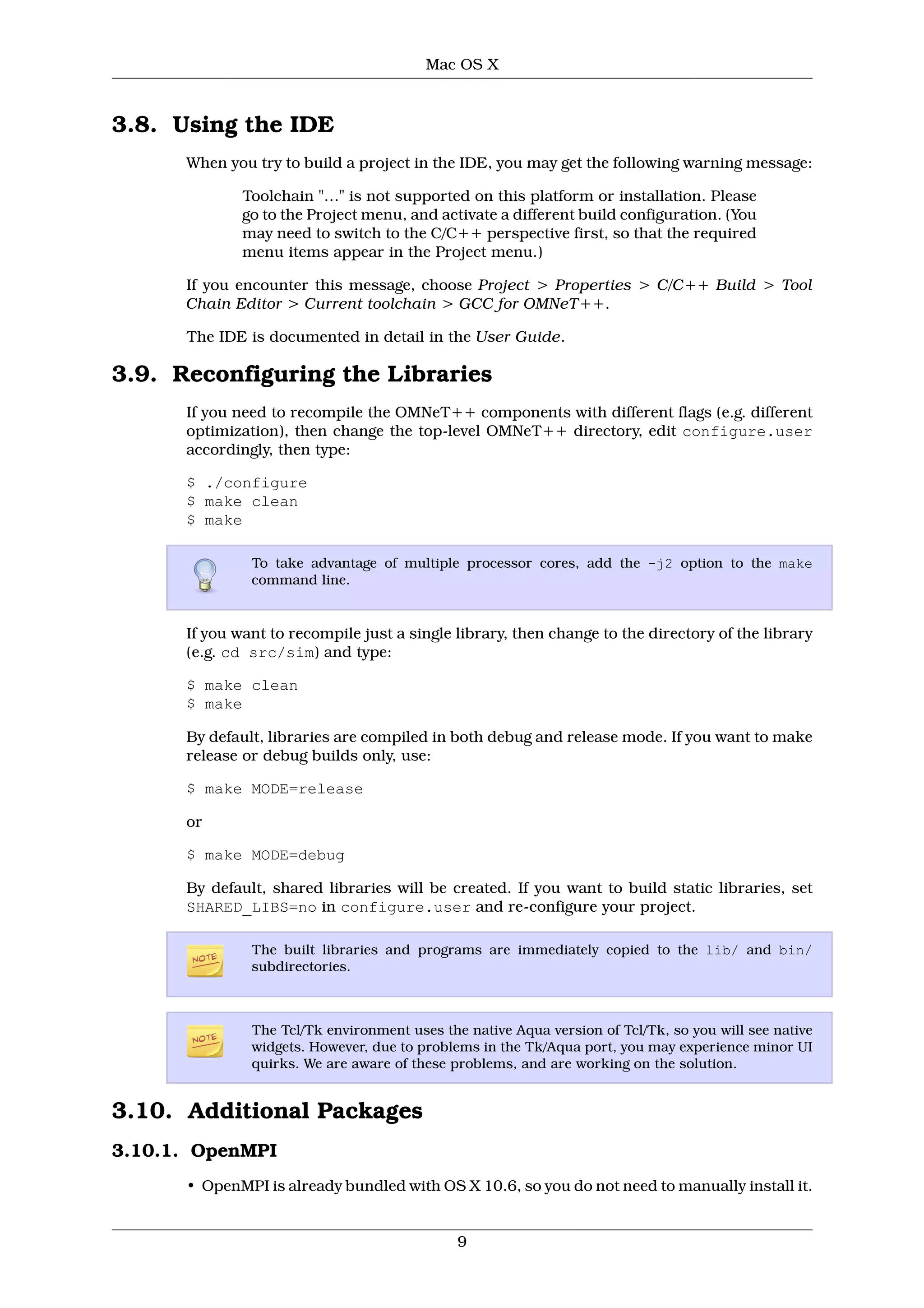Mac OS X



3.8. Using the IDE
      When you try to build a project in the IDE, you may get the following warning message:

              Toolchain "…" is not supported on this platform or installation. Please
              go to the Project menu, and activate a different build configuration. (You
              may need to switch to the C/C++ perspective first, so that the required
              menu items appear in the Project menu.)

      If you encounter this message, choose Project > Properties > C/C++ Build > Tool
      Chain Editor > Current toolchain > GCC for OMNeT++.

      The IDE is documented in detail in the User Guide.

3.9. Reconfiguring the Libraries
      If you need to recompile the OMNeT++ components with different flags (e.g. different
      optimization), then change the top-level OMNeT++ directory, edit configure.user
      accordingly, then type:

      $ ./configure
      $ make clean
      $ make

               To take advantage of multiple processor cores, add the -j2 option to the make
               command line.


      If you want to recompile just a single library, then change to the directory of the library
      (e.g. cd src/sim) and type:

      $ make clean
      $ make

      By default, libraries are compiled in both debug and release mode. If you want to make
      release or debug builds only, use:

      $ make MODE=release

      or

      $ make MODE=debug

      By default, shared libraries will be created. If you want to build static libraries, set
      SHARED_LIBS=no in configure.user and re-configure your project.

               The built libraries and programs are immediately copied to the lib/ and bin/
               subdirectories.



               The Tcl/Tk environment uses the native Aqua version of Tcl/Tk, so you will see native
               widgets. However, due to problems in the Tk/Aqua port, you may experience minor UI
               quirks. We are aware of these problems, and are working on the solution.


3.10. Additional Packages
3.10.1. OpenMPI
      • OpenMPI is already bundled with OS X 10.6, so you do not need to manually install it.


                                              9
 