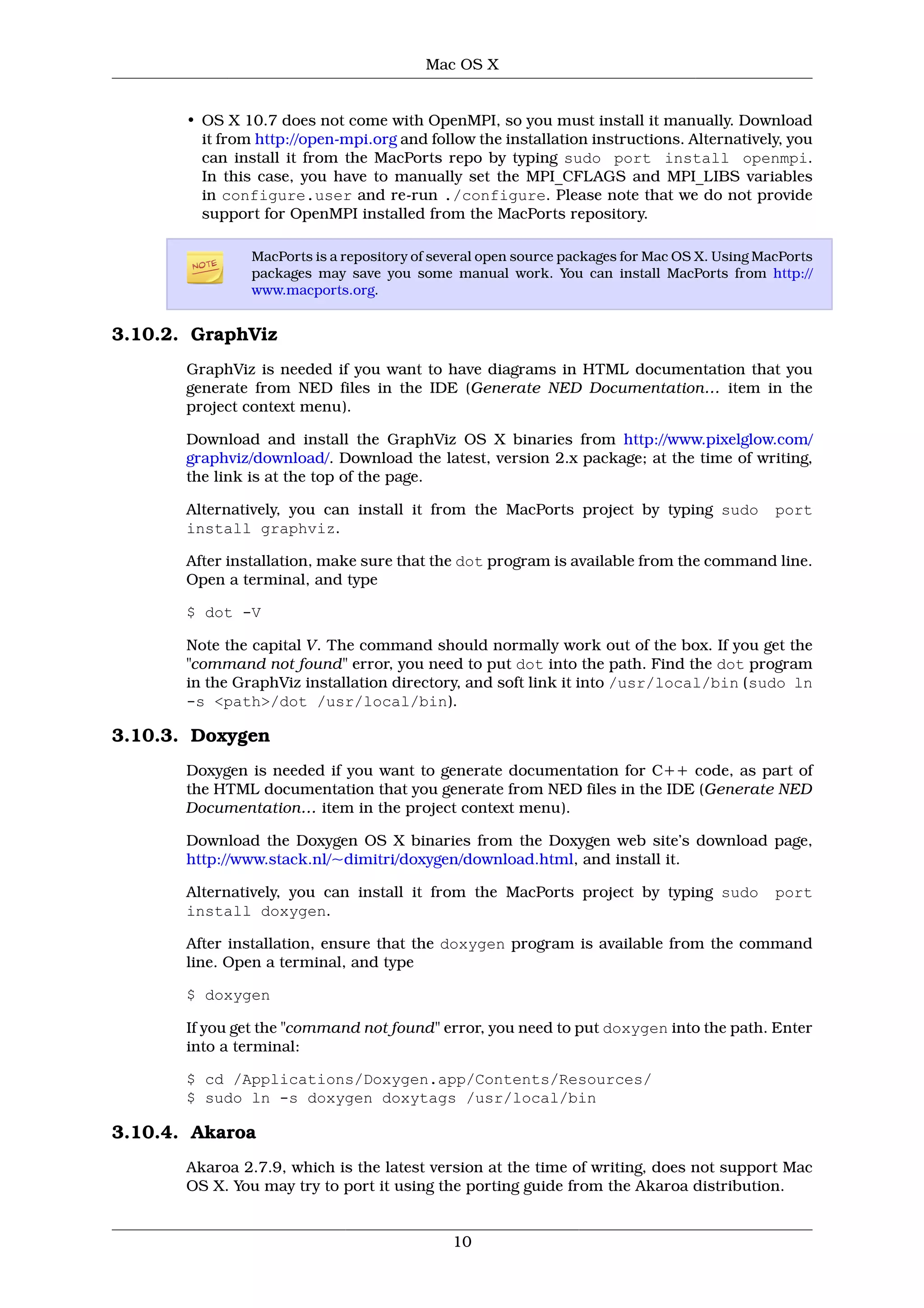 Mac OS X


       • OS X 10.7 does not come with OpenMPI, so you must install it manually. Download
         it from http://open-mpi.org and follow the installation instructions. Alternatively, you
         can install it from the MacPorts repo by typing sudo port install openmpi.
         In this case, you have to manually set the MPI_CFLAGS and MPI_LIBS variables
         in configure.user and re-run ./configure. Please note that we do not provide
         support for OpenMPI installed from the MacPorts repository.

                MacPorts is a repository of several open source packages for Mac OS X. Using MacPorts
                packages may save you some manual work. You can install MacPorts from http://
                www.macports.org.


3.10.2. GraphViz
       GraphViz is needed if you want to have diagrams in HTML documentation that you
       generate from NED files in the IDE (Generate NED Documentation… item in the
       project context menu).

       Download and install the GraphViz OS X binaries from http://www.pixelglow.com/
       graphviz/download/. Download the latest, version 2.x package; at the time of writing,
       the link is at the top of the page.

       Alternatively, you can install it from the MacPorts project by typing sudo              port
       install graphviz.

       After installation, make sure that the dot program is available from the command line.
       Open a terminal, and type

       $ dot -V

       Note the capital V. The command should normally work out of the box. If you get the
       "command not found" error, you need to put dot into the path. Find the dot program
       in the GraphViz installation directory, and soft link it into /usr/local/bin (sudo ln
       -s <path>/dot /usr/local/bin).

3.10.3. Doxygen
       Doxygen is needed if you want to generate documentation for C++ code, as part of
       the HTML documentation that you generate from NED files in the IDE (Generate NED
       Documentation… item in the project context menu).

       Download the Doxygen OS X binaries from the Doxygen web site’s download page,
       http://www.stack.nl/~dimitri/doxygen/download.html, and install it.

       Alternatively, you can install it from the MacPorts project by typing sudo              port
       install doxygen.

       After installation, ensure that the doxygen program is available from the command
       line. Open a terminal, and type

       $ doxygen

       If you get the "command not found" error, you need to put doxygen into the path. Enter
       into a terminal:

       $ cd /Applications/Doxygen.app/Contents/Resources/
       $ sudo ln -s doxygen doxytags /usr/local/bin

3.10.4. Akaroa
       Akaroa 2.7.9, which is the latest version at the time of writing, does not support Mac
       OS X. You may try to port it using the porting guide from the Akaroa distribution.


                                              10
 