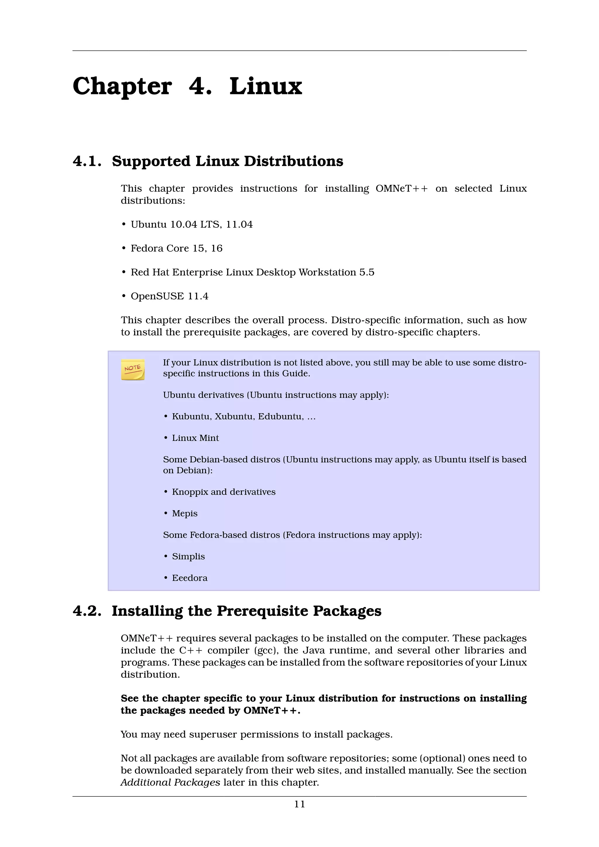 Chapter 4. Linux

4.1. Supported Linux Distributions
      This chapter provides instructions for installing OMNeT++ on selected Linux
      distributions:

      • Ubuntu 10.04 LTS, 11.04

      • Fedora Core 15, 16

      • Red Hat Enterprise Linux Desktop Workstation 5.5

      • OpenSUSE 11.4

      This chapter describes the overall process. Distro-specific information, such as how
      to install the prerequisite packages, are covered by distro-specific chapters.

               If your Linux distribution is not listed above, you still may be able to use some distro-
               specific instructions in this Guide.

               Ubuntu derivatives (Ubuntu instructions may apply):

               • Kubuntu, Xubuntu, Edubuntu, …

               • Linux Mint

               Some Debian-based distros (Ubuntu instructions may apply, as Ubuntu itself is based
               on Debian):

               • Knoppix and derivatives

               • Mepis

               Some Fedora-based distros (Fedora instructions may apply):

               • Simplis

               • Eeedora


4.2. Installing the Prerequisite Packages
      OMNeT++ requires several packages to be installed on the computer. These packages
      include the C++ compiler (gcc), the Java runtime, and several other libraries and
      programs. These packages can be installed from the software repositories of your Linux
      distribution.

      See the chapter specific to your Linux distribution for instructions on installing
      the packages needed by OMNeT++.

      You may need superuser permissions to install packages.

      Not all packages are available from software repositories; some (optional) ones need to
      be downloaded separately from their web sites, and installed manually. See the section
      Additional Packages later in this chapter.

                                              11
 