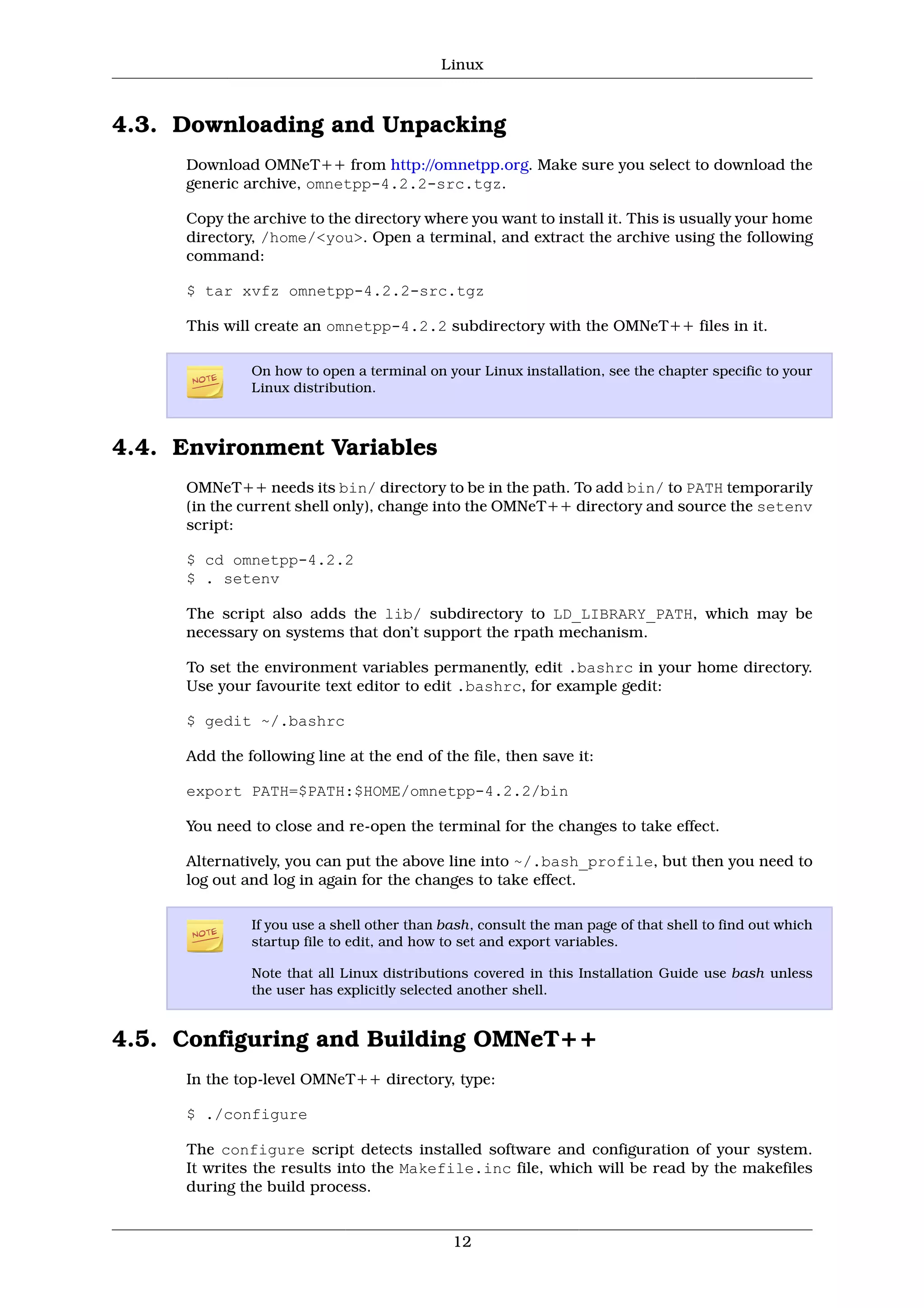 Linux



4.3. Downloading and Unpacking
     Download OMNeT++ from http://omnetpp.org. Make sure you select to download the
     generic archive, omnetpp-4.2.2-src.tgz.

     Copy the archive to the directory where you want to install it. This is usually your home
     directory, /home/<you>. Open a terminal, and extract the archive using the following
     command:

     $ tar xvfz omnetpp-4.2.2-src.tgz

     This will create an omnetpp-4.2.2 subdirectory with the OMNeT++ files in it.

              On how to open a terminal on your Linux installation, see the chapter specific to your
              Linux distribution.



4.4. Environment Variables
     OMNeT++ needs its bin/ directory to be in the path. To add bin/ to PATH temporarily
     (in the current shell only), change into the OMNeT++ directory and source the setenv
     script:

     $ cd omnetpp-4.2.2
     $ . setenv

     The script also adds the lib/ subdirectory to LD_LIBRARY_PATH, which may be
     necessary on systems that don’t support the rpath mechanism.

     To set the environment variables permanently, edit .bashrc in your home directory.
     Use your favourite text editor to edit .bashrc, for example gedit:

     $ gedit ~/.bashrc

     Add the following line at the end of the file, then save it:

     export PATH=$PATH:$HOME/omnetpp-4.2.2/bin

     You need to close and re-open the terminal for the changes to take effect.

     Alternatively, you can put the above line into ~/.bash_profile, but then you need to
     log out and log in again for the changes to take effect.

              If you use a shell other than bash, consult the man page of that shell to find out which
              startup file to edit, and how to set and export variables.

              Note that all Linux distributions covered in this Installation Guide use bash unless
              the user has explicitly selected another shell.


4.5. Configuring and Building OMNeT++
     In the top-level OMNeT++ directory, type:

     $ ./configure

     The configure script detects installed software and configuration of your system.
     It writes the results into the Makefile.inc file, which will be read by the makefiles
     during the build process.


                                             12
 