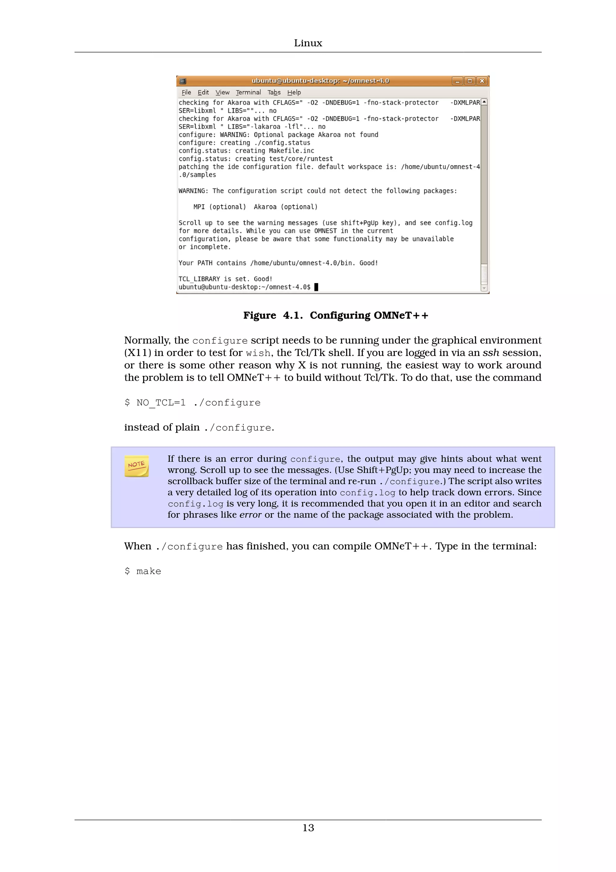 Linux




                          Figure 4.1. Configuring OMNeT++

Normally, the configure script needs to be running under the graphical environment
(X11) in order to test for wish, the Tcl/Tk shell. If you are logged in via an ssh session,
or there is some other reason why X is not running, the easiest way to work around
the problem is to tell OMNeT++ to build without Tcl/Tk. To do that, use the command

$ NO_TCL=1 ./configure

instead of plain ./configure.


         If there is an error during configure, the output may give hints about what went
         wrong. Scroll up to see the messages. (Use Shift+PgUp; you may need to increase the
         scrollback buffer size of the terminal and re-run ./configure.) The script also writes
         a very detailed log of its operation into config.log to help track down errors. Since
         config.log is very long, it is recommended that you open it in an editor and search
         for phrases like error or the name of the package associated with the problem.


When ./configure has finished, you can compile OMNeT++. Type in the terminal:

$ make




                                       13
 