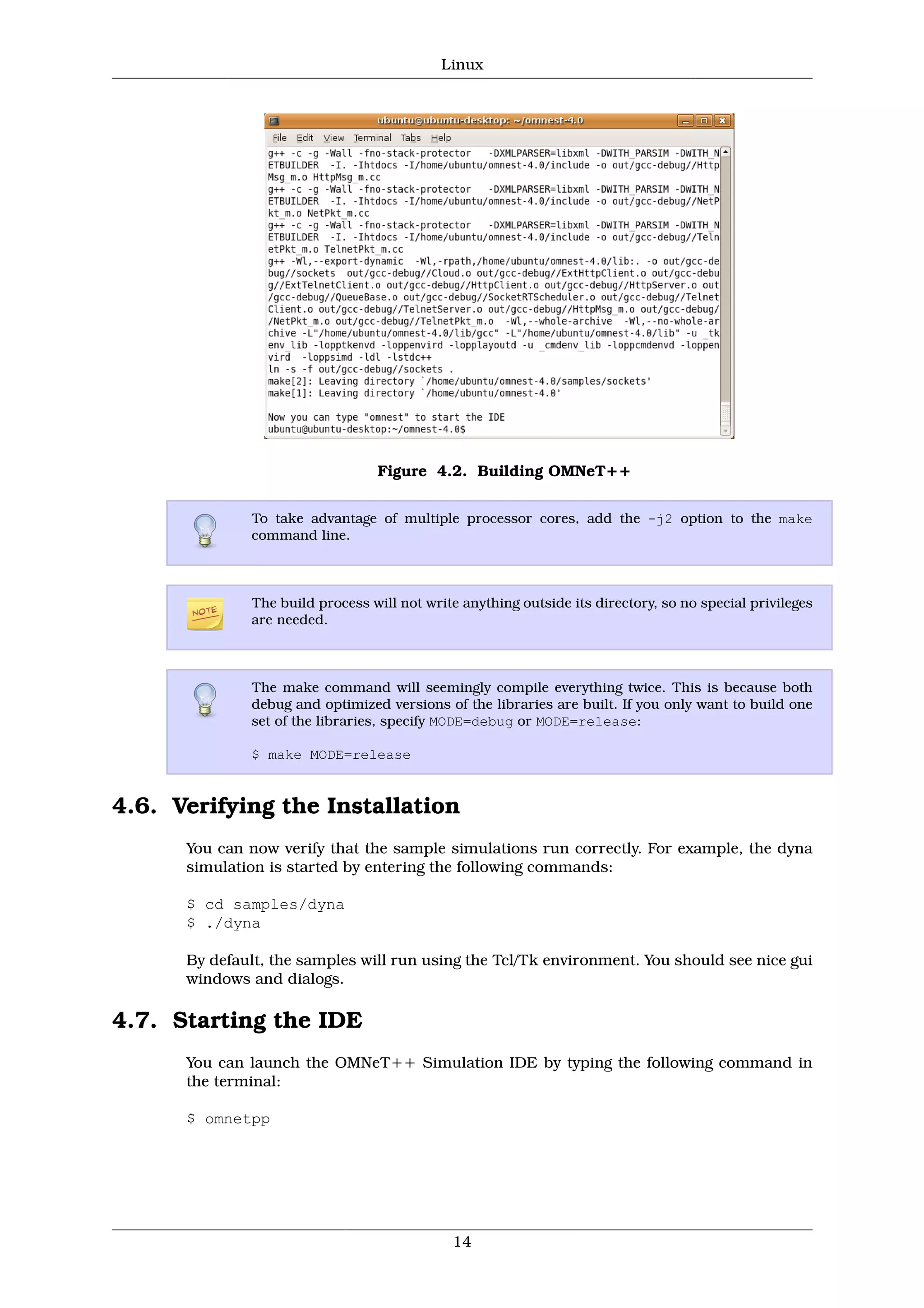 Linux




                                 Figure 4.2. Building OMNeT++


              To take advantage of multiple processor cores, add the -j2 option to the make
              command line.



              The build process will not write anything outside its directory, so no special privileges
              are needed.



              The make command will seemingly compile everything twice. This is because both
              debug and optimized versions of the libraries are built. If you only want to build one
              set of the libraries, specify MODE=debug or MODE=release:

              $ make MODE=release


4.6. Verifying the Installation
      You can now verify that the sample simulations run correctly. For example, the dyna
      simulation is started by entering the following commands:

      $ cd samples/dyna
      $ ./dyna

      By default, the samples will run using the Tcl/Tk environment. You should see nice gui
      windows and dialogs.

4.7. Starting the IDE
      You can launch the OMNeT++ Simulation IDE by typing the following command in
      the terminal:

      $ omnetpp




                                             14
 