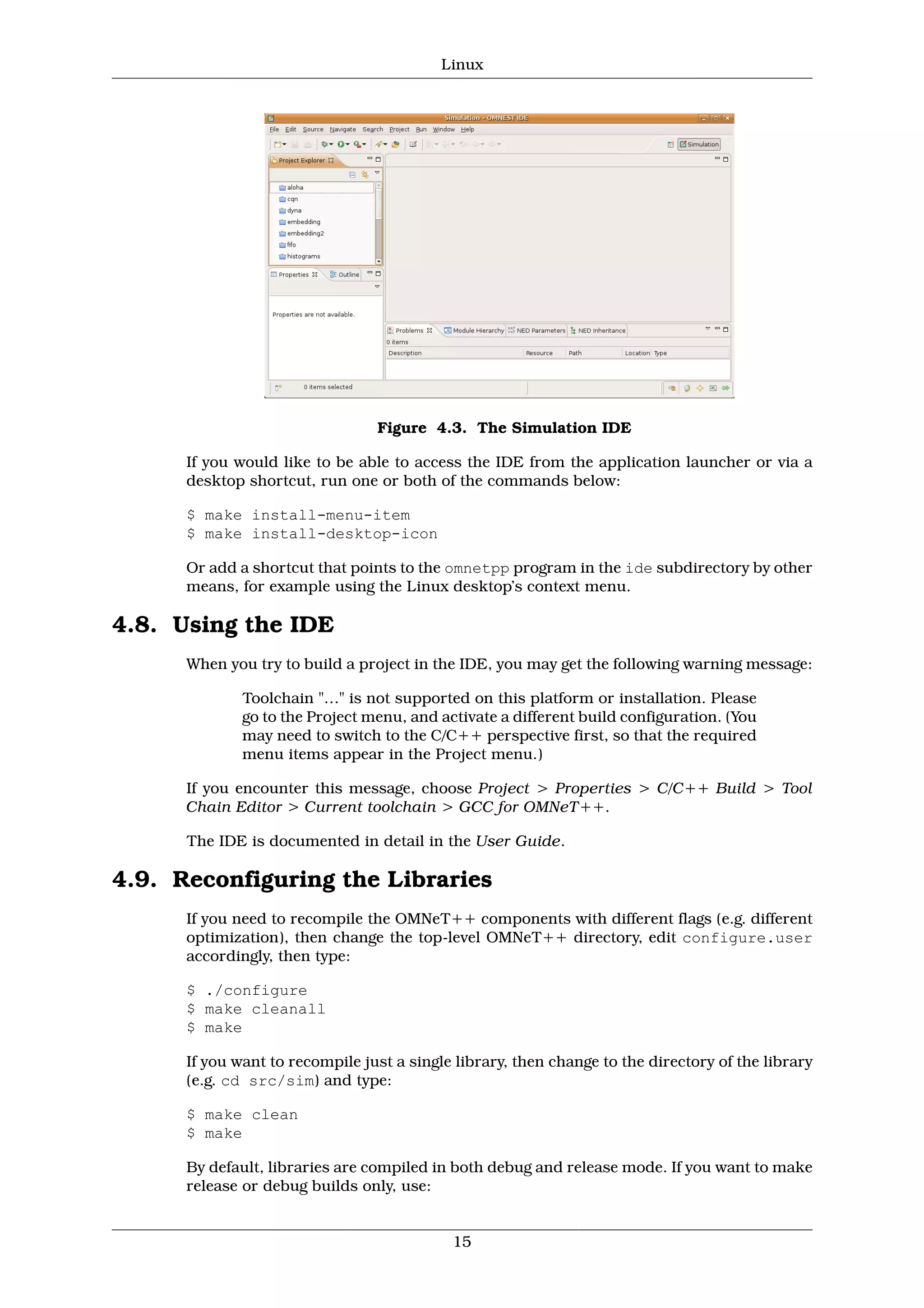 Linux




                                 Figure 4.3. The Simulation IDE

      If you would like to be able to access the IDE from the application launcher or via a
      desktop shortcut, run one or both of the commands below:

      $ make install-menu-item
      $ make install-desktop-icon

      Or add a shortcut that points to the omnetpp program in the ide subdirectory by other
      means, for example using the Linux desktop’s context menu.

4.8. Using the IDE
      When you try to build a project in the IDE, you may get the following warning message:

              Toolchain "…" is not supported on this platform or installation. Please
              go to the Project menu, and activate a different build configuration. (You
              may need to switch to the C/C++ perspective first, so that the required
              menu items appear in the Project menu.)

      If you encounter this message, choose Project > Properties > C/C++ Build > Tool
      Chain Editor > Current toolchain > GCC for OMNeT++.

      The IDE is documented in detail in the User Guide.

4.9. Reconfiguring the Libraries
      If you need to recompile the OMNeT++ components with different flags (e.g. different
      optimization), then change the top-level OMNeT++ directory, edit configure.user
      accordingly, then type:

      $ ./configure
      $ make cleanall
      $ make

      If you want to recompile just a single library, then change to the directory of the library
      (e.g. cd src/sim) and type:

      $ make clean
      $ make

      By default, libraries are compiled in both debug and release mode. If you want to make
      release or debug builds only, use:


                                            15
 