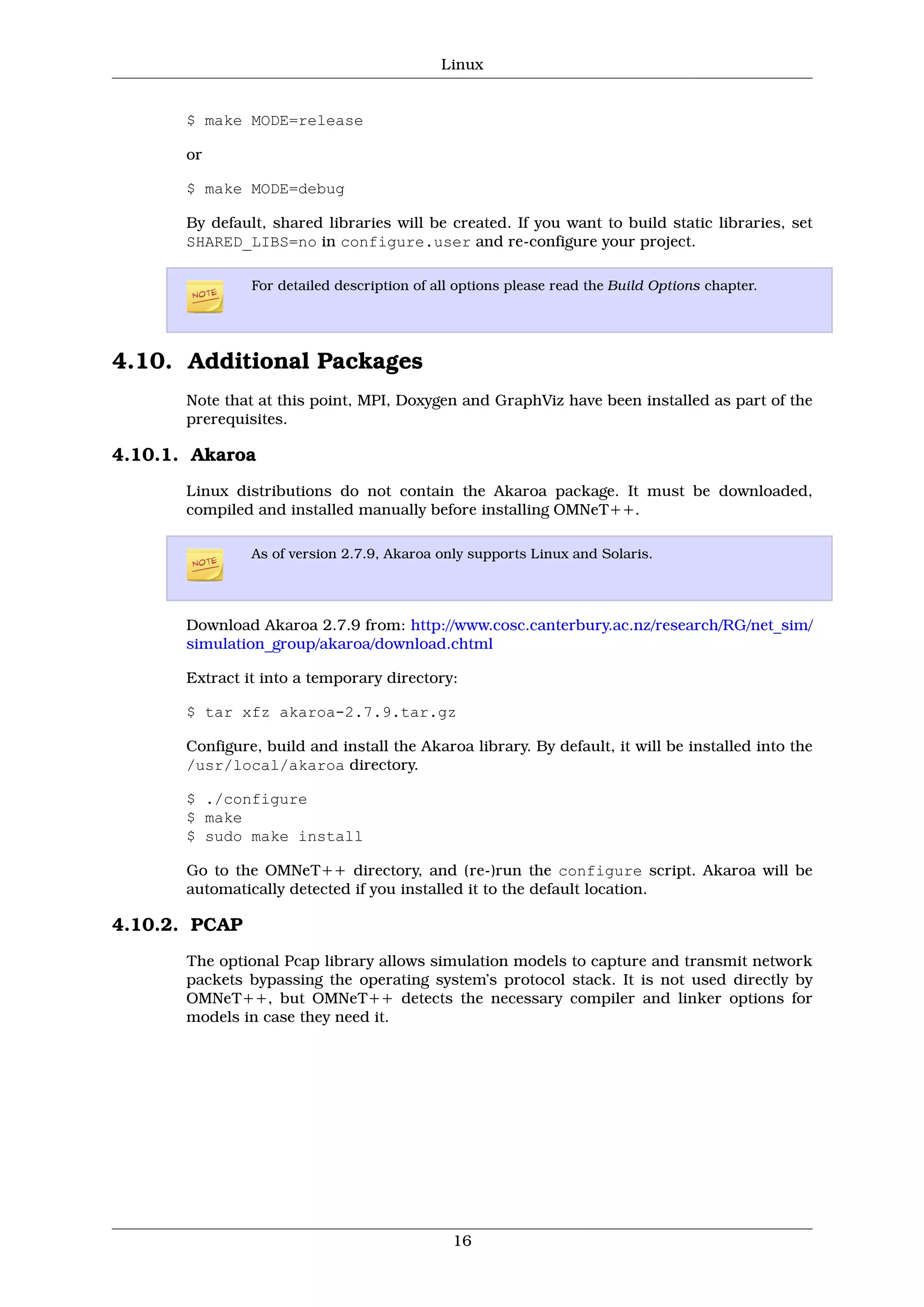 Linux


       $ make MODE=release

       or

       $ make MODE=debug

       By default, shared libraries will be created. If you want to build static libraries, set
       SHARED_LIBS=no in configure.user and re-configure your project.

                For detailed description of all options please read the Build Options chapter.




4.10. Additional Packages
       Note that at this point, MPI, Doxygen and GraphViz have been installed as part of the
       prerequisites.

4.10.1. Akaroa
       Linux distributions do not contain the Akaroa package. It must be downloaded,
       compiled and installed manually before installing OMNeT++.

                As of version 2.7.9, Akaroa only supports Linux and Solaris.




       Download Akaroa 2.7.9 from: http://www.cosc.canterbury.ac.nz/research/RG/net_sim/
       simulation_group/akaroa/download.chtml

       Extract it into a temporary directory:

       $ tar xfz akaroa-2.7.9.tar.gz

       Configure, build and install the Akaroa library. By default, it will be installed into the
       /usr/local/akaroa directory.

       $ ./configure
       $ make
       $ sudo make install

       Go to the OMNeT++ directory, and (re-)run the configure script. Akaroa will be
       automatically detected if you installed it to the default location.

4.10.2. PCAP
       The optional Pcap library allows simulation models to capture and transmit network
       packets bypassing the operating system’s protocol stack. It is not used directly by
       OMNeT++, but OMNeT++ detects the necessary compiler and linker options for
       models in case they need it.




                                               16
 