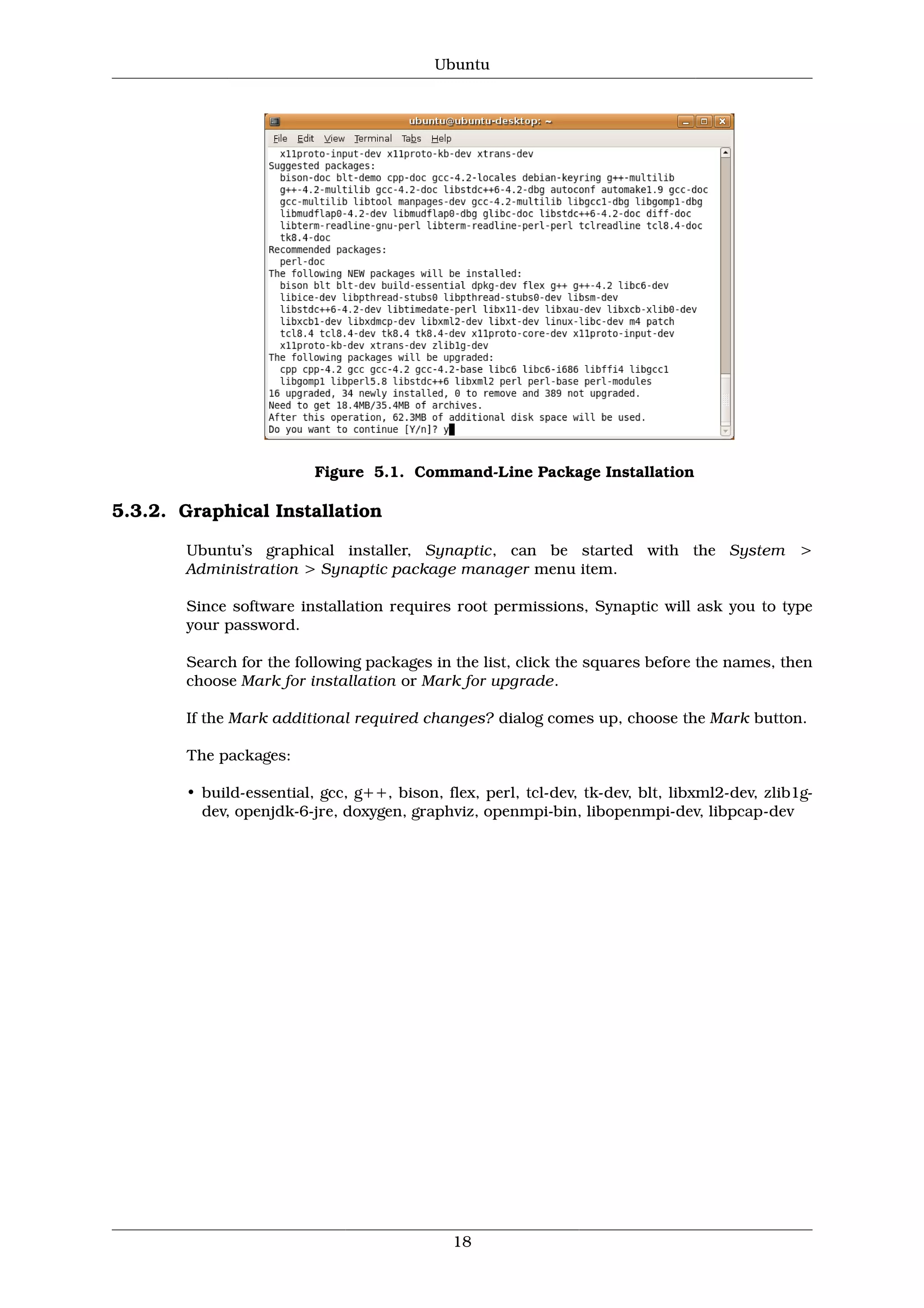 Ubuntu




                         Figure 5.1. Command-Line Package Installation

5.3.2. Graphical Installation

       Ubuntu’s graphical installer, Synaptic, can be started with the System >
       Administration > Synaptic package manager menu item.

       Since software installation requires root permissions, Synaptic will ask you to type
       your password.

       Search for the following packages in the list, click the squares before the names, then
       choose Mark for installation or Mark for upgrade.

       If the Mark additional required changes? dialog comes up, choose the Mark button.

       The packages:

       • build-essential, gcc, g++, bison, flex, perl, tcl-dev, tk-dev, blt, libxml2-dev, zlib1g-
         dev, openjdk-6-jre, doxygen, graphviz, openmpi-bin, libopenmpi-dev, libpcap-dev




                                             18
 