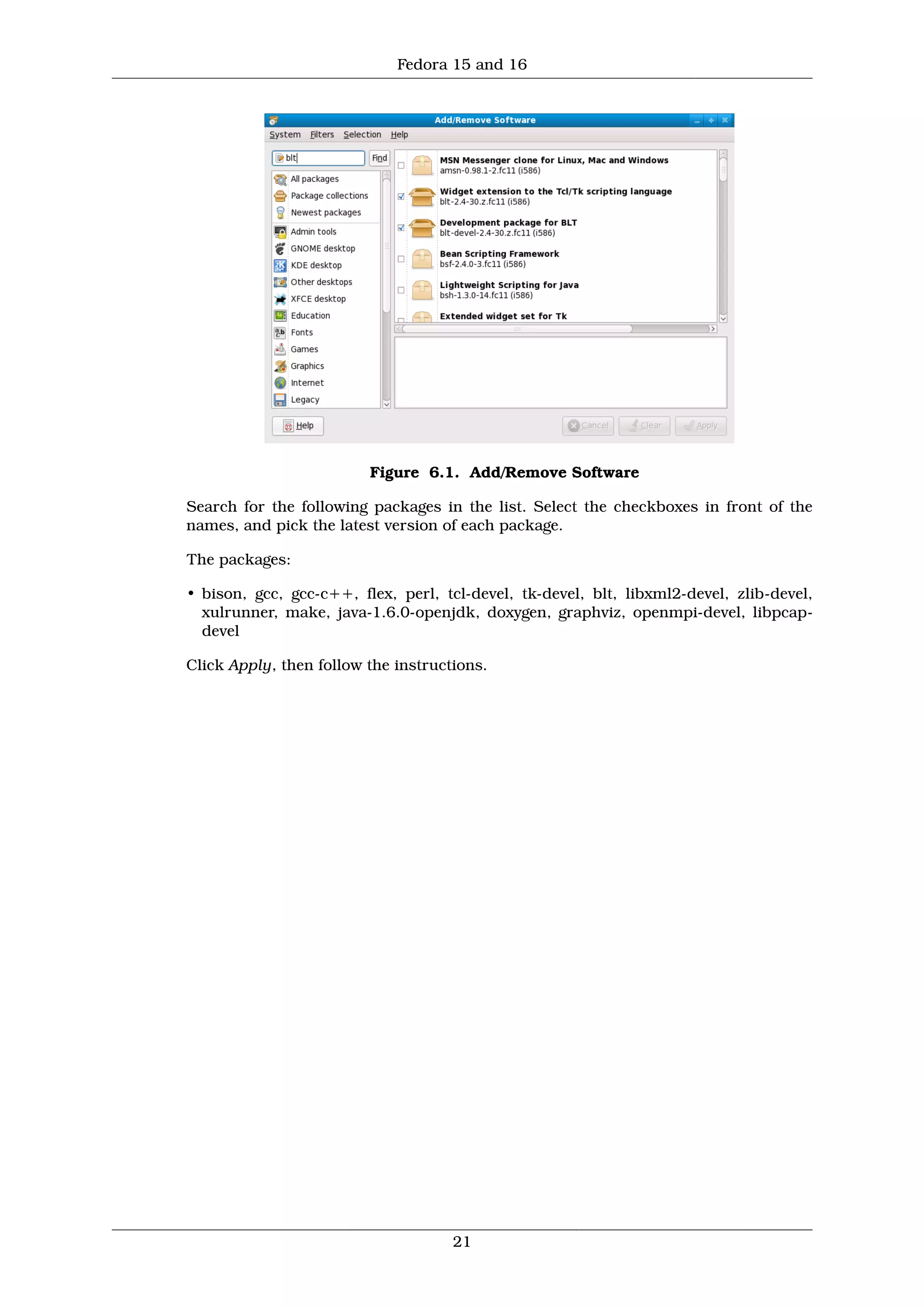 Fedora 15 and 16




                         Figure 6.1. Add/Remove Software

Search for the following packages in the list. Select the checkboxes in front of the
names, and pick the latest version of each package.

The packages:

• bison, gcc, gcc-c++, flex, perl, tcl-devel, tk-devel, blt, libxml2-devel, zlib-devel,
  xulrunner, make, java-1.6.0-openjdk, doxygen, graphviz, openmpi-devel, libpcap-
  devel

Click Apply, then follow the instructions.




                                     21
 