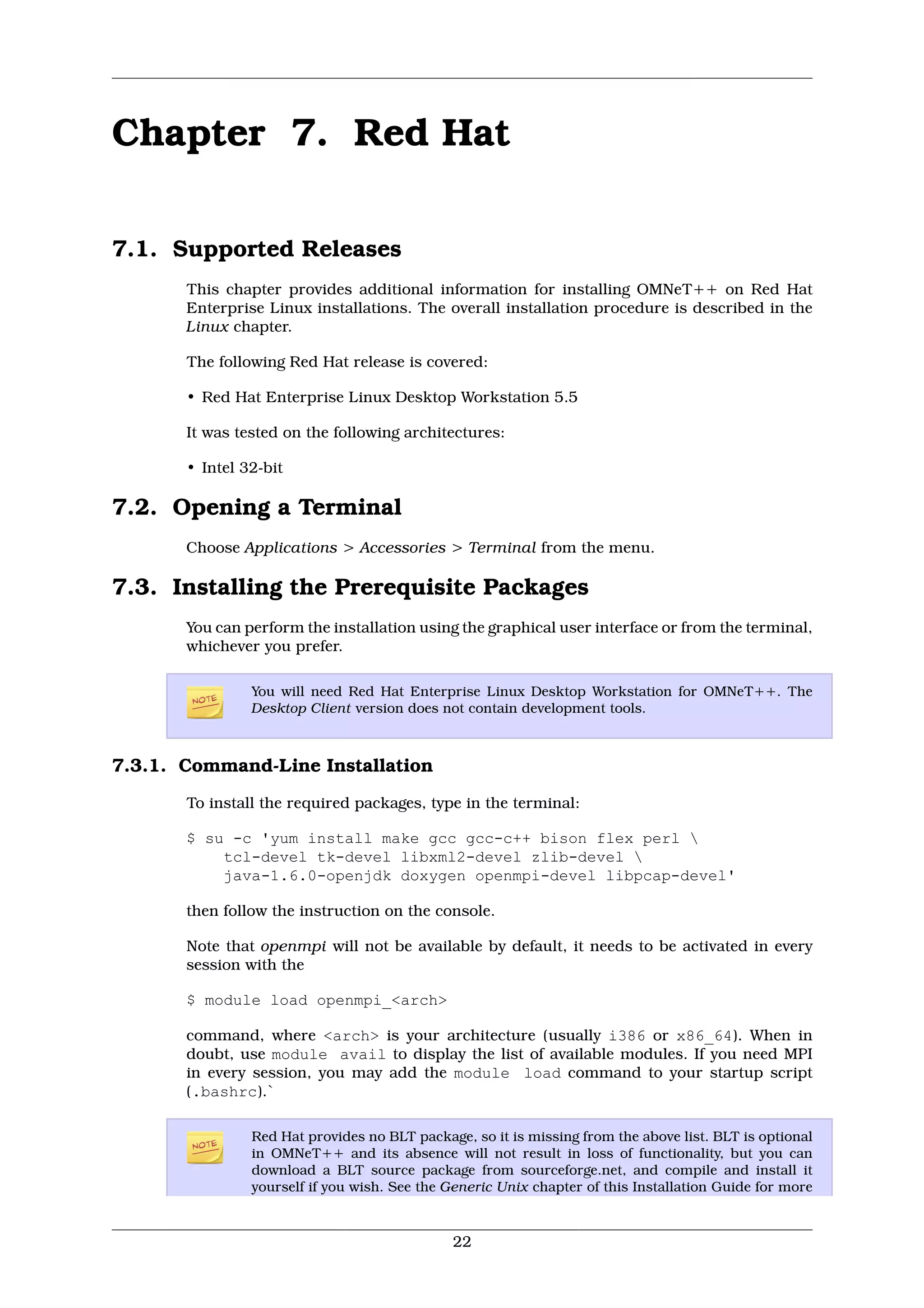Chapter 7. Red Hat

7.1. Supported Releases
       This chapter provides additional information for installing OMNeT++ on Red Hat
       Enterprise Linux installations. The overall installation procedure is described in the
       Linux chapter.

       The following Red Hat release is covered:

       • Red Hat Enterprise Linux Desktop Workstation 5.5

       It was tested on the following architectures:

       • Intel 32-bit

7.2. Opening a Terminal
       Choose Applications > Accessories > Terminal from the menu.

7.3. Installing the Prerequisite Packages
       You can perform the installation using the graphical user interface or from the terminal,
       whichever you prefer.

                You will need Red Hat Enterprise Linux Desktop Workstation for OMNeT++. The
                Desktop Client version does not contain development tools.



7.3.1. Command-Line Installation
       To install the required packages, type in the terminal:

       $ su -c 'yum install make gcc gcc-c++ bison flex perl 
           tcl-devel tk-devel libxml2-devel zlib-devel 
           java-1.6.0-openjdk doxygen openmpi-devel libpcap-devel'

       then follow the instruction on the console.

       Note that openmpi will not be available by default, it needs to be activated in every
       session with the

       $ module load openmpi_<arch>

       command, where <arch> is your architecture (usually i386 or x86_64). When in
       doubt, use module avail to display the list of available modules. If you need MPI
       in every session, you may add the module load command to your startup script
       (.bashrc).`

                Red Hat provides no BLT package, so it is missing from the above list. BLT is optional
                in OMNeT++ and its absence will not result in loss of functionality, but you can
                download a BLT source package from sourceforge.net, and compile and install it
                yourself if you wish. See the Generic Unix chapter of this Installation Guide for more


                                              22
 