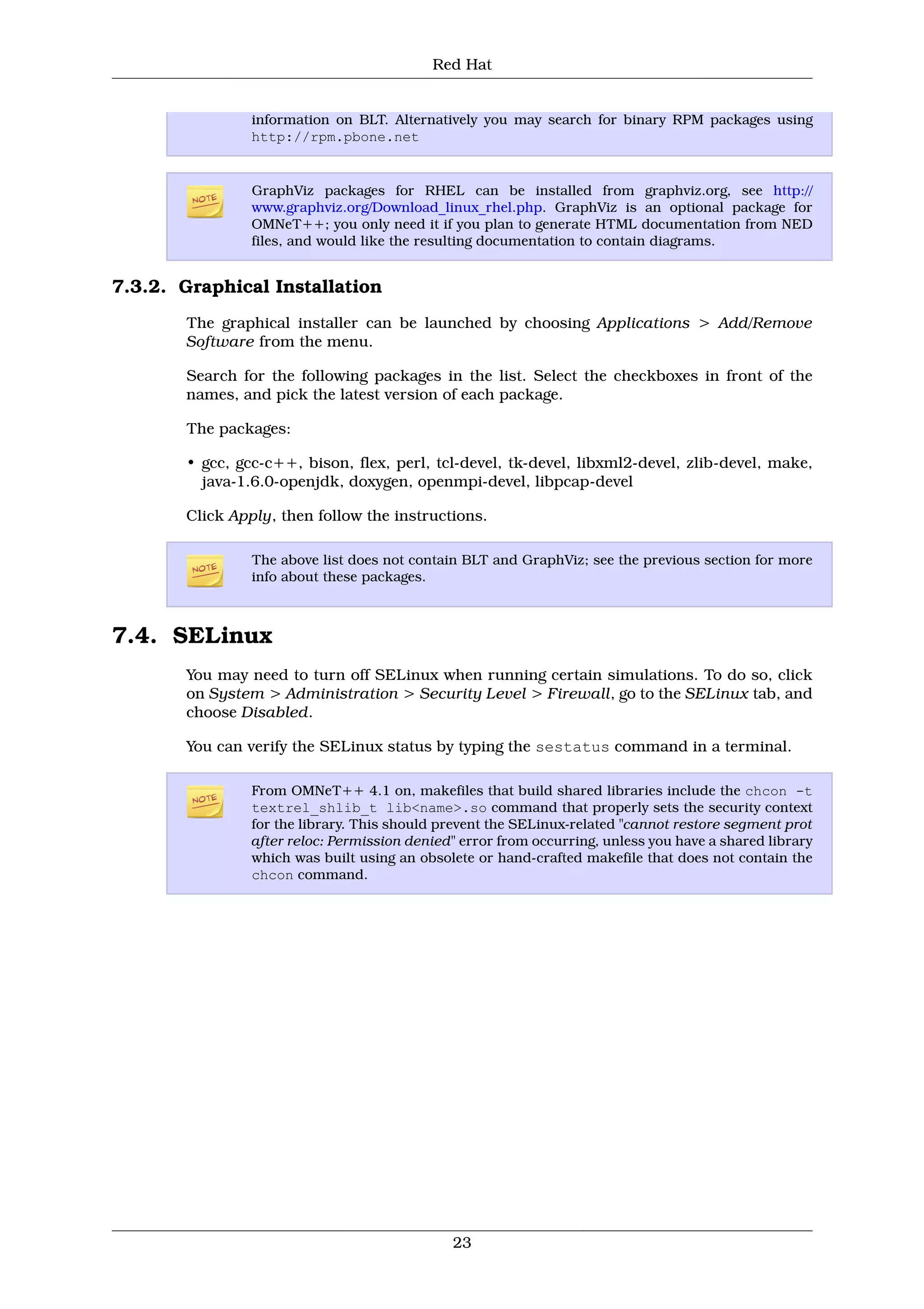 Red Hat


                information on BLT. Alternatively you may search for binary RPM packages using
                http://rpm.pbone.net


                GraphViz packages for RHEL can be installed from graphviz.org, see http://
                www.graphviz.org/Download_linux_rhel.php. GraphViz is an optional package for
                OMNeT++; you only need it if you plan to generate HTML documentation from NED
                files, and would like the resulting documentation to contain diagrams.


7.3.2. Graphical Installation
       The graphical installer can be launched by choosing Applications > Add/Remove
       Software from the menu.

       Search for the following packages in the list. Select the checkboxes in front of the
       names, and pick the latest version of each package.

       The packages:

       • gcc, gcc-c++, bison, flex, perl, tcl-devel, tk-devel, libxml2-devel, zlib-devel, make,
         java-1.6.0-openjdk, doxygen, openmpi-devel, libpcap-devel

       Click Apply, then follow the instructions.

                The above list does not contain BLT and GraphViz; see the previous section for more
                info about these packages.



7.4. SELinux
       You may need to turn off SELinux when running certain simulations. To do so, click
       on System > Administration > Security Level > Firewall, go to the SELinux tab, and
       choose Disabled.

       You can verify the SELinux status by typing the sestatus command in a terminal.

                From OMNeT++ 4.1 on, makefiles that build shared libraries include the chcon -t
                textrel_shlib_t lib<name>.so command that properly sets the security context
                for the library. This should prevent the SELinux-related "cannot restore segment prot
                after reloc: Permission denied" error from occurring, unless you have a shared library
                which was built using an obsolete or hand-crafted makefile that does not contain the
                chcon command.




                                              23
 