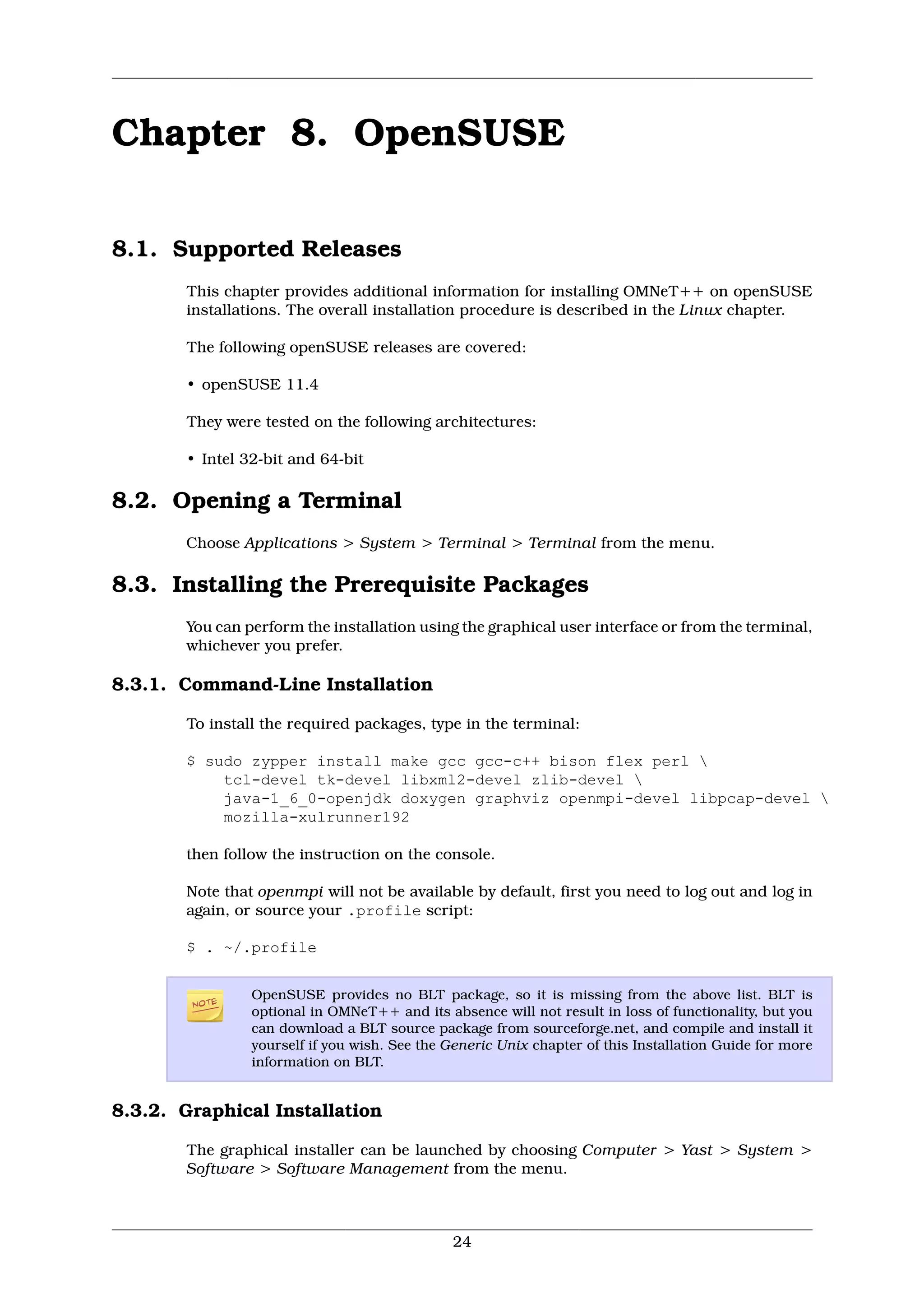 Chapter 8. OpenSUSE

8.1. Supported Releases
       This chapter provides additional information for installing OMNeT++ on openSUSE
       installations. The overall installation procedure is described in the Linux chapter.

       The following openSUSE releases are covered:

       • openSUSE 11.4

       They were tested on the following architectures:

       • Intel 32-bit and 64-bit

8.2. Opening a Terminal
       Choose Applications > System > Terminal > Terminal from the menu.

8.3. Installing the Prerequisite Packages
       You can perform the installation using the graphical user interface or from the terminal,
       whichever you prefer.

8.3.1. Command-Line Installation

       To install the required packages, type in the terminal:

       $ sudo zypper install make gcc gcc-c++ bison flex perl 
           tcl-devel tk-devel libxml2-devel zlib-devel 
           java-1_6_0-openjdk doxygen graphviz openmpi-devel libpcap-devel 
           mozilla-xulrunner192

       then follow the instruction on the console.

       Note that openmpi will not be available by default, first you need to log out and log in
       again, or source your .profile script:

       $ . ~/.profile


                OpenSUSE provides no BLT package, so it is missing from the above list. BLT is
                optional in OMNeT++ and its absence will not result in loss of functionality, but you
                can download a BLT source package from sourceforge.net, and compile and install it
                yourself if you wish. See the Generic Unix chapter of this Installation Guide for more
                information on BLT.


8.3.2. Graphical Installation

       The graphical installer can be launched by choosing Computer > Yast > System >
       Software > Software Management from the menu.



                                              24
 