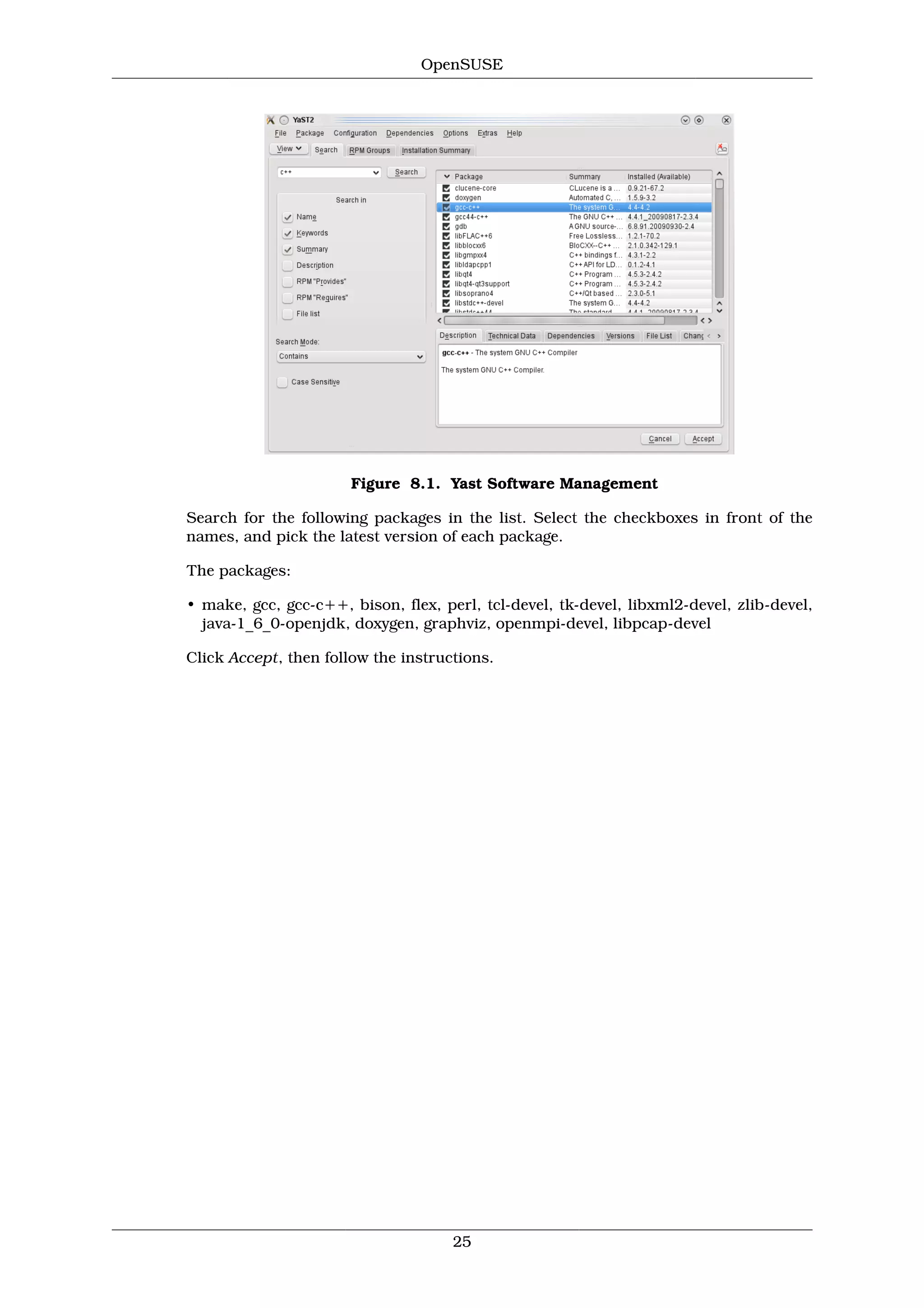 OpenSUSE




                       Figure 8.1. Yast Software Management

Search for the following packages in the list. Select the checkboxes in front of the
names, and pick the latest version of each package.

The packages:

• make, gcc, gcc-c++, bison, flex, perl, tcl-devel, tk-devel, libxml2-devel, zlib-devel,
  java-1_6_0-openjdk, doxygen, graphviz, openmpi-devel, libpcap-devel

Click Accept, then follow the instructions.




                                     25
 