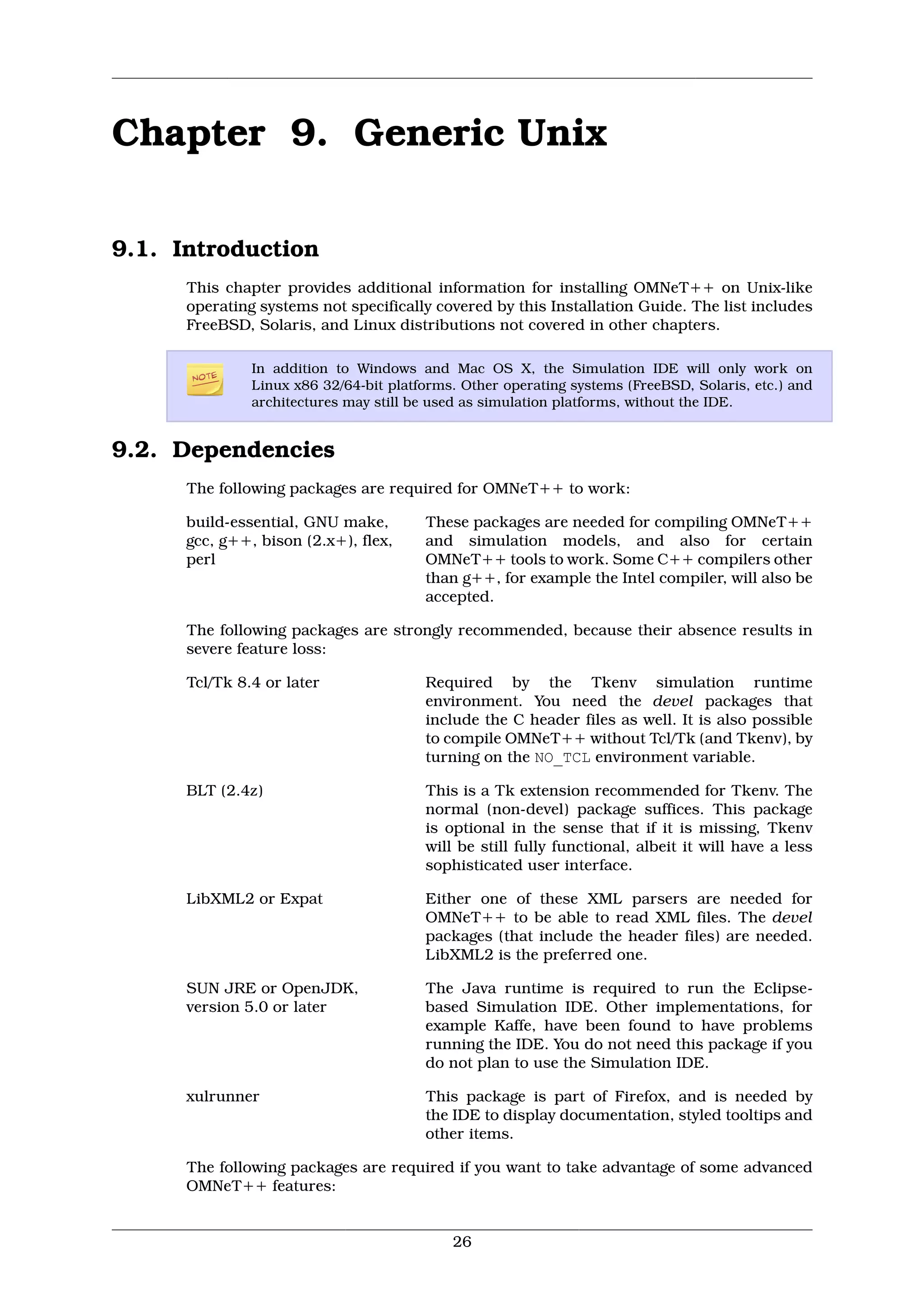 Chapter 9. Generic Unix

9.1. Introduction
      This chapter provides additional information for installing OMNeT++ on Unix-like
      operating systems not specifically covered by this Installation Guide. The list includes
      FreeBSD, Solaris, and Linux distributions not covered in other chapters.

               In addition to Windows and Mac OS X, the Simulation IDE will only work on
               Linux x86 32/64-bit platforms. Other operating systems (FreeBSD, Solaris, etc.) and
               architectures may still be used as simulation platforms, without the IDE.


9.2. Dependencies
      The following packages are required for OMNeT++ to work:

      build-essential, GNU make,        These packages are needed for compiling OMNeT++
      gcc, g++, bison (2.x+), flex,     and simulation models, and also for certain
      perl                              OMNeT++ tools to work. Some C++ compilers other
                                        than g++, for example the Intel compiler, will also be
                                        accepted.

      The following packages are strongly recommended, because their absence results in
      severe feature loss:

      Tcl/Tk 8.4 or later               Required by the Tkenv simulation runtime
                                        environment. You need the devel packages that
                                        include the C header files as well. It is also possible
                                        to compile OMNeT++ without Tcl/Tk (and Tkenv), by
                                        turning on the NO_TCL environment variable.

      BLT (2.4z)                        This is a Tk extension recommended for Tkenv. The
                                        normal (non-devel) package suffices. This package
                                        is optional in the sense that if it is missing, Tkenv
                                        will be still fully functional, albeit it will have a less
                                        sophisticated user interface.

      LibXML2 or Expat                  Either one of these XML parsers are needed for
                                        OMNeT++ to be able to read XML files. The devel
                                        packages (that include the header files) are needed.
                                        LibXML2 is the preferred one.

      SUN JRE or OpenJDK,               The Java runtime is required to run the Eclipse-
      version 5.0 or later              based Simulation IDE. Other implementations, for
                                        example Kaffe, have been found to have problems
                                        running the IDE. You do not need this package if you
                                        do not plan to use the Simulation IDE.

      xulrunner                         This package is part of Firefox, and is needed by
                                        the IDE to display documentation, styled tooltips and
                                        other items.

      The following packages are required if you want to take advantage of some advanced
      OMNeT++ features:


                                            26
 