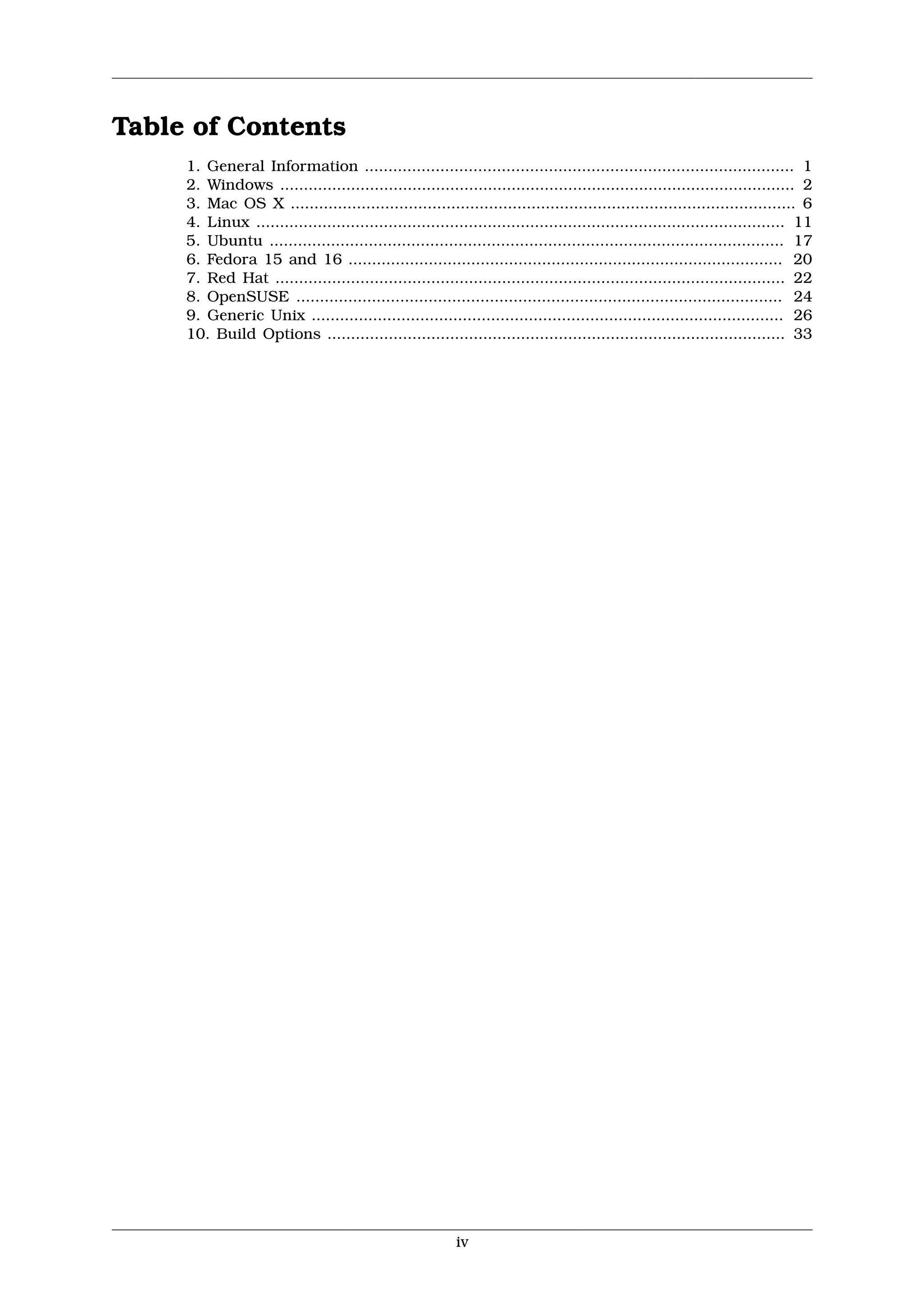 Table of Contents
     1. General Information ........................................................................................... 1
     2. Windows ............................................................................................................. 2
     3. Mac OS X ........................................................................................................... 6
     4. Linux ................................................................................................................ 11
     5. Ubuntu ............................................................................................................. 17
     6. Fedora 15 and 16 ............................................................................................ 20
     7. Red Hat ............................................................................................................ 22
     8. OpenSUSE ....................................................................................................... 24
     9. Generic Unix .................................................................................................... 26
     10. Build Options ................................................................................................. 33




                                                          iv
 