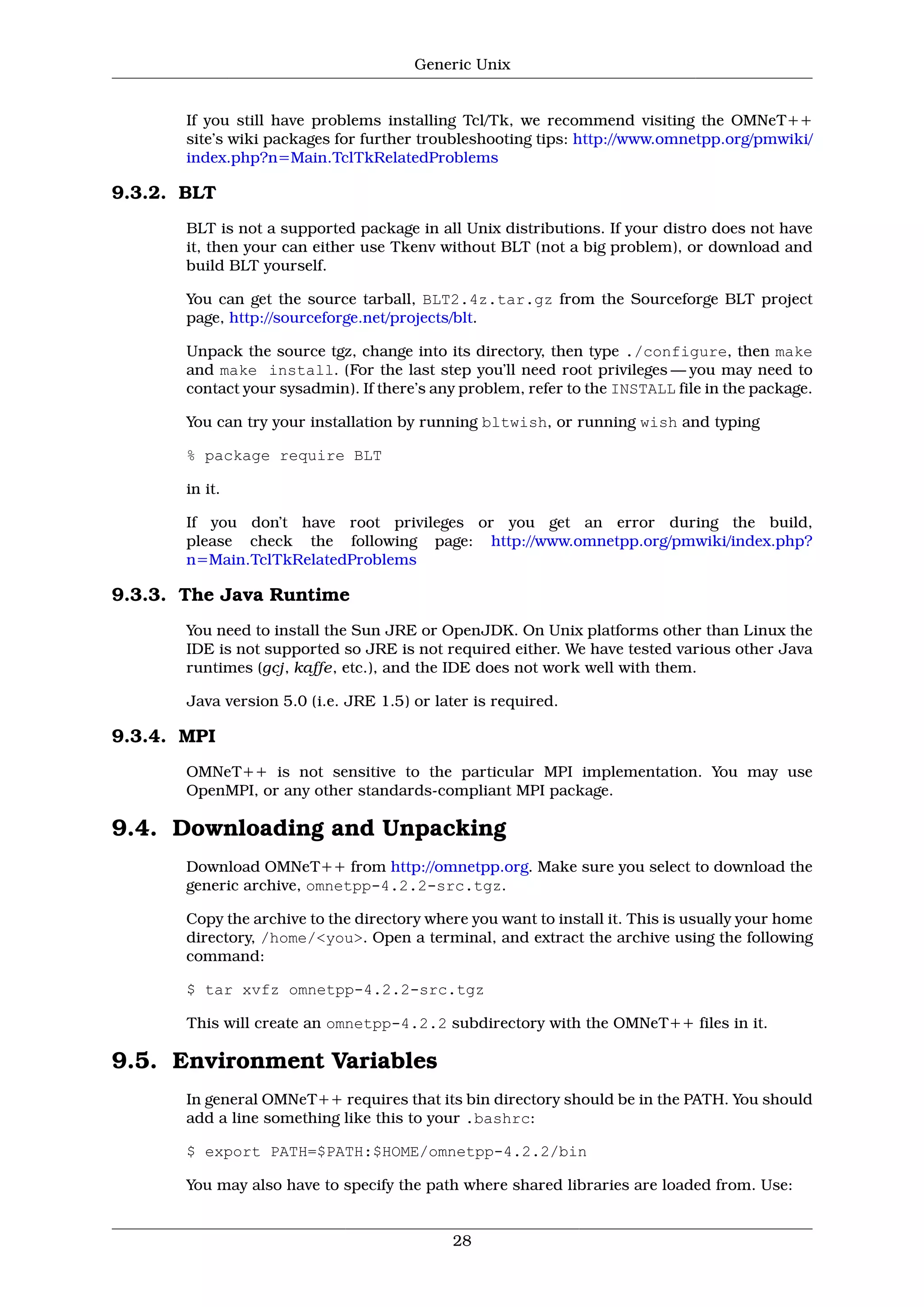 Generic Unix


       If you still have problems installing Tcl/Tk, we recommend visiting the OMNeT++
       site’s wiki packages for further troubleshooting tips: http://www.omnetpp.org/pmwiki/
       index.php?n=Main.TclTkRelatedProblems

9.3.2. BLT
       BLT is not a supported package in all Unix distributions. If your distro does not have
       it, then your can either use Tkenv without BLT (not a big problem), or download and
       build BLT yourself.

       You can get the source tarball, BLT2.4z.tar.gz from the Sourceforge BLT project
       page, http://sourceforge.net/projects/blt.

       Unpack the source tgz, change into its directory, then type ./configure, then make
       and make install. (For the last step you’ll need root privileges — you may need to
       contact your sysadmin). If there’s any problem, refer to the INSTALL file in the package.

       You can try your installation by running bltwish, or running wish and typing

       % package require BLT

       in it.

       If you don’t have root privileges or you get an error during the build,
       please check the following page: http://www.omnetpp.org/pmwiki/index.php?
       n=Main.TclTkRelatedProblems

9.3.3. The Java Runtime
       You need to install the Sun JRE or OpenJDK. On Unix platforms other than Linux the
       IDE is not supported so JRE is not required either. We have tested various other Java
       runtimes (gcj, kaffe, etc.), and the IDE does not work well with them.

       Java version 5.0 (i.e. JRE 1.5) or later is required.

9.3.4. MPI
       OMNeT++ is not sensitive to the particular MPI implementation. You may use
       OpenMPI, or any other standards-compliant MPI package.

9.4. Downloading and Unpacking
       Download OMNeT++ from http://omnetpp.org. Make sure you select to download the
       generic archive, omnetpp-4.2.2-src.tgz.

       Copy the archive to the directory where you want to install it. This is usually your home
       directory, /home/<you>. Open a terminal, and extract the archive using the following
       command:

       $ tar xvfz omnetpp-4.2.2-src.tgz

       This will create an omnetpp-4.2.2 subdirectory with the OMNeT++ files in it.

9.5. Environment Variables
       In general OMNeT++ requires that its bin directory should be in the PATH. You should
       add a line something like this to your .bashrc:

       $ export PATH=$PATH:$HOME/omnetpp-4.2.2/bin

       You may also have to specify the path where shared libraries are loaded from. Use:


                                            28
 