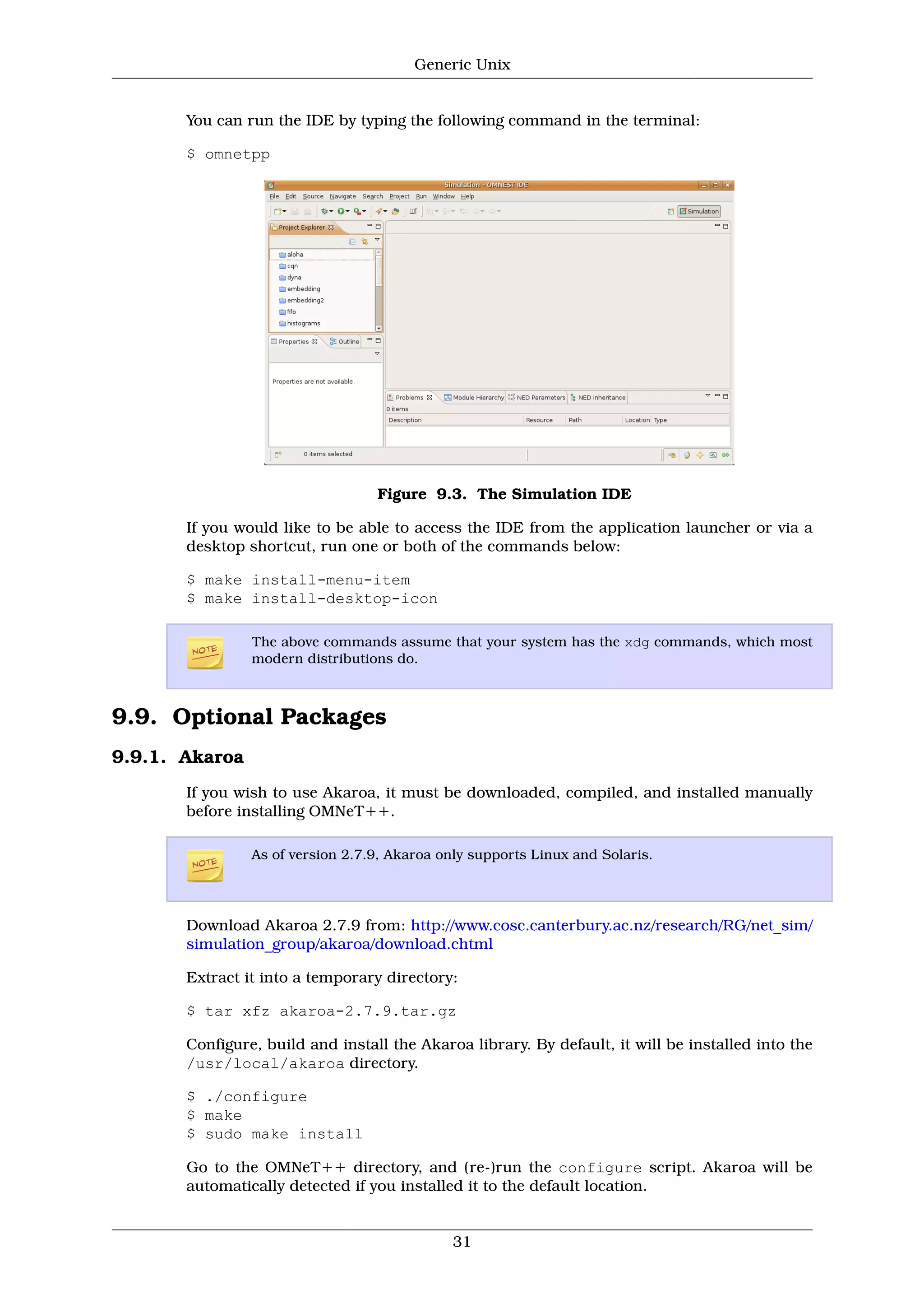 Generic Unix


       You can run the IDE by typing the following command in the terminal:

       $ omnetpp




                                  Figure 9.3. The Simulation IDE

       If you would like to be able to access the IDE from the application launcher or via a
       desktop shortcut, run one or both of the commands below:

       $ make install-menu-item
       $ make install-desktop-icon

                The above commands assume that your system has the xdg commands, which most
                modern distributions do.



9.9. Optional Packages
9.9.1. Akaroa
       If you wish to use Akaroa, it must be downloaded, compiled, and installed manually
       before installing OMNeT++.

                As of version 2.7.9, Akaroa only supports Linux and Solaris.




       Download Akaroa 2.7.9 from: http://www.cosc.canterbury.ac.nz/research/RG/net_sim/
       simulation_group/akaroa/download.chtml

       Extract it into a temporary directory:

       $ tar xfz akaroa-2.7.9.tar.gz

       Configure, build and install the Akaroa library. By default, it will be installed into the
       /usr/local/akaroa directory.

       $ ./configure
       $ make
       $ sudo make install

       Go to the OMNeT++ directory, and (re-)run the configure script. Akaroa will be
       automatically detected if you installed it to the default location.


                                              31
 