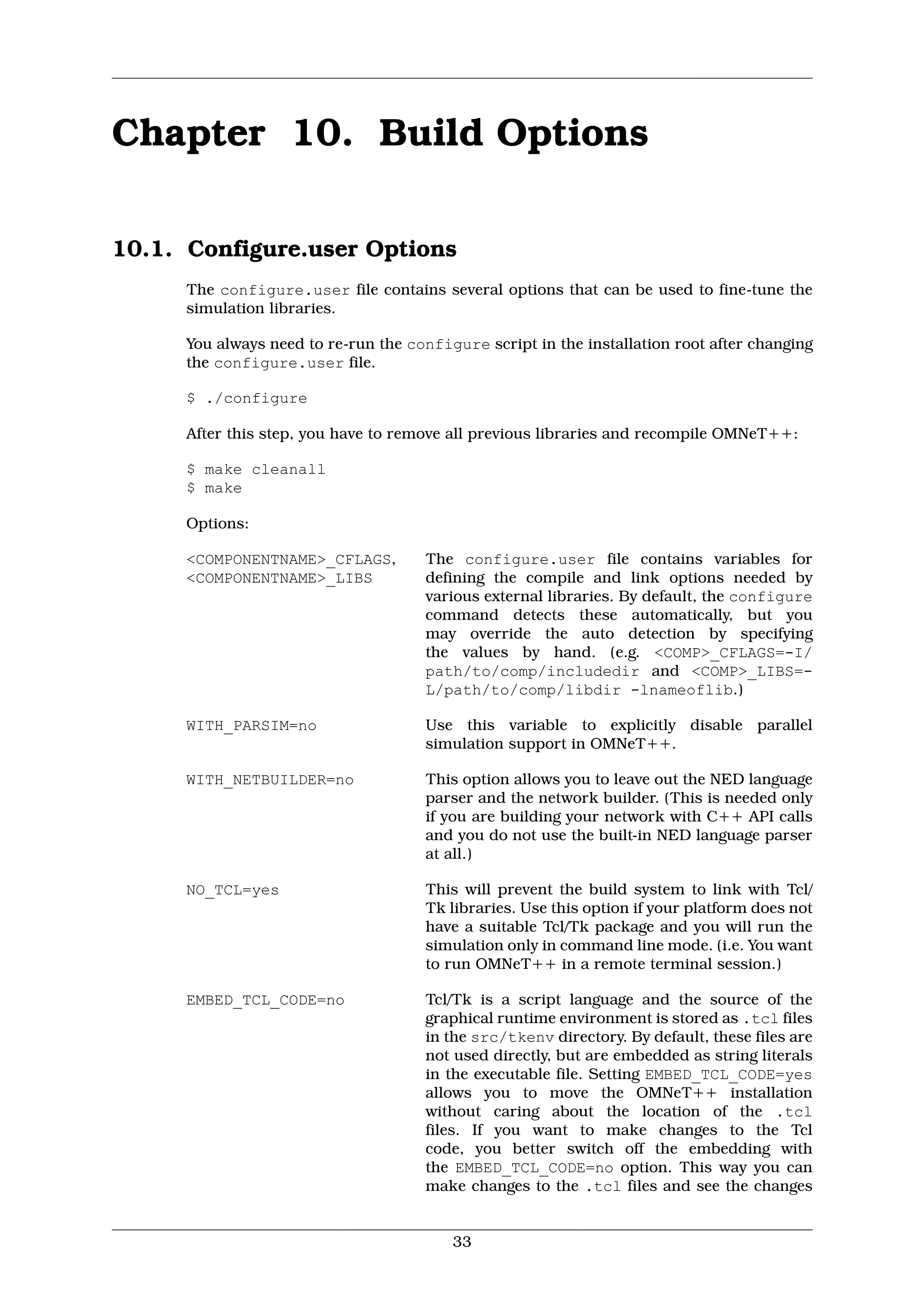 Chapter 10. Build Options

10.1. Configure.user Options
      The configure.user file contains several options that can be used to fine-tune the
      simulation libraries.

      You always need to re-run the configure script in the installation root after changing
      the configure.user file.

      $ ./configure

      After this step, you have to remove all previous libraries and recompile OMNeT++:

      $ make cleanall
      $ make

      Options:

      <COMPONENTNAME>_CFLAGS,         The configure.user file contains variables for
      <COMPONENTNAME>_LIBS            defining the compile and link options needed by
                                      various external libraries. By default, the configure
                                      command detects these automatically, but you
                                      may override the auto detection by specifying
                                      the values by hand. (e.g. <COMP>_CFLAGS=-I/
                                      path/to/comp/includedir and <COMP>_LIBS=-
                                      L/path/to/comp/libdir -lnameoflib.)

      WITH_PARSIM=no                  Use this variable to explicitly disable parallel
                                      simulation support in OMNeT++.

      WITH_NETBUILDER=no              This option allows you to leave out the NED language
                                      parser and the network builder. (This is needed only
                                      if you are building your network with C++ API calls
                                      and you do not use the built-in NED language parser
                                      at all.)

      NO_TCL=yes                      This will prevent the build system to link with Tcl/
                                      Tk libraries. Use this option if your platform does not
                                      have a suitable Tcl/Tk package and you will run the
                                      simulation only in command line mode. (i.e. You want
                                      to run OMNeT++ in a remote terminal session.)

      EMBED_TCL_CODE=no               Tcl/Tk is a script language and the source of the
                                      graphical runtime environment is stored as .tcl files
                                      in the src/tkenv directory. By default, these files are
                                      not used directly, but are embedded as string literals
                                      in the executable file. Setting EMBED_TCL_CODE=yes
                                      allows you to move the OMNeT++ installation
                                      without caring about the location of the .tcl
                                      files. If you want to make changes to the Tcl
                                      code, you better switch off the embedding with
                                      the EMBED_TCL_CODE=no option. This way you can
                                      make changes to the .tcl files and see the changes


                                          33
 