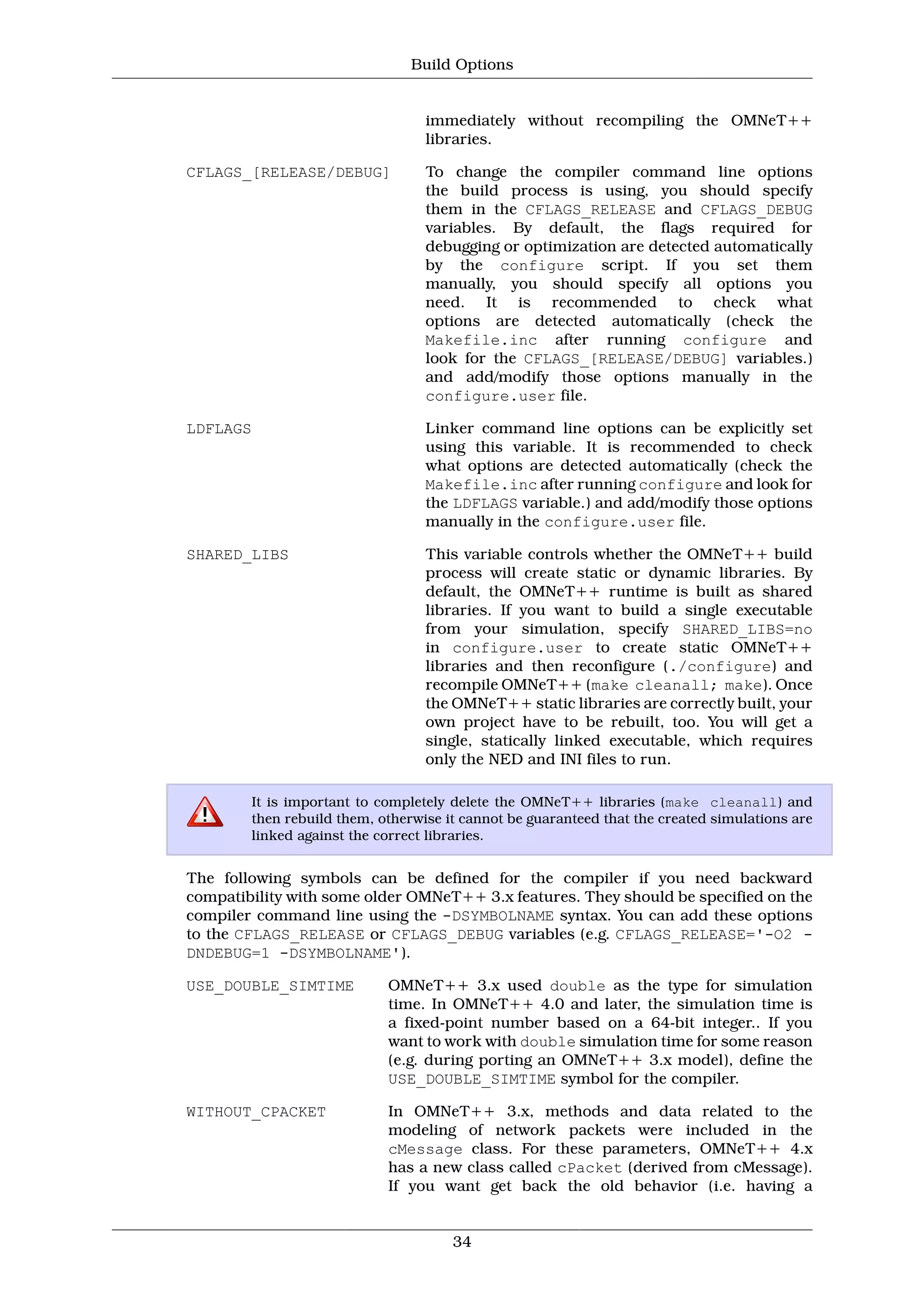 Build Options


                                  immediately without recompiling the OMNeT++
                                  libraries.

CFLAGS_[RELEASE/DEBUG]            To change the compiler command line options
                                  the build process is using, you should specify
                                  them in the CFLAGS_RELEASE and CFLAGS_DEBUG
                                  variables. By default, the flags required for
                                  debugging or optimization are detected automatically
                                  by the configure script. If you set them
                                  manually, you should specify all options you
                                  need. It is recommended to check what
                                  options are detected automatically (check the
                                  Makefile.inc after running configure and
                                  look for the CFLAGS_[RELEASE/DEBUG] variables.)
                                  and add/modify those options manually in the
                                  configure.user file.

LDFLAGS                           Linker command line options can be explicitly set
                                  using this variable. It is recommended to check
                                  what options are detected automatically (check the
                                  Makefile.inc after running configure and look for
                                  the LDFLAGS variable.) and add/modify those options
                                  manually in the configure.user file.

SHARED_LIBS                       This variable controls whether the OMNeT++ build
                                  process will create static or dynamic libraries. By
                                  default, the OMNeT++ runtime is built as shared
                                  libraries. If you want to build a single executable
                                  from your simulation, specify SHARED_LIBS=no
                                  in configure.user to create static OMNeT++
                                  libraries and then reconfigure (./configure) and
                                  recompile OMNeT++ (make cleanall; make). Once
                                  the OMNeT++ static libraries are correctly built, your
                                  own project have to be rebuilt, too. You will get a
                                  single, statically linked executable, which requires
                                  only the NED and INI files to run.

        It is important to completely delete the OMNeT++ libraries (make cleanall) and
        then rebuild them, otherwise it cannot be guaranteed that the created simulations are
        linked against the correct libraries.


The following symbols can be defined for the compiler if you need backward
compatibility with some older OMNeT++ 3.x features. They should be specified on the
compiler command line using the -DSYMBOLNAME syntax. You can add these options
to the CFLAGS_RELEASE or CFLAGS_DEBUG variables (e.g. CFLAGS_RELEASE='-O2 -
DNDEBUG=1 -DSYMBOLNAME').

USE_DOUBLE_SIMTIME          OMNeT++ 3.x used double as the type for simulation
                            time. In OMNeT++ 4.0 and later, the simulation time is
                            a fixed-point number based on a 64-bit integer.. If you
                            want to work with double simulation time for some reason
                            (e.g. during porting an OMNeT++ 3.x model), define the
                            USE_DOUBLE_SIMTIME symbol for the compiler.

WITHOUT_CPACKET             In OMNeT++ 3.x, methods and data related to the
                            modeling of network packets were included in the
                            cMessage class. For these parameters, OMNeT++ 4.x
                            has a new class called cPacket (derived from cMessage).
                            If you want get back the old behavior (i.e. having a


                                      34
 