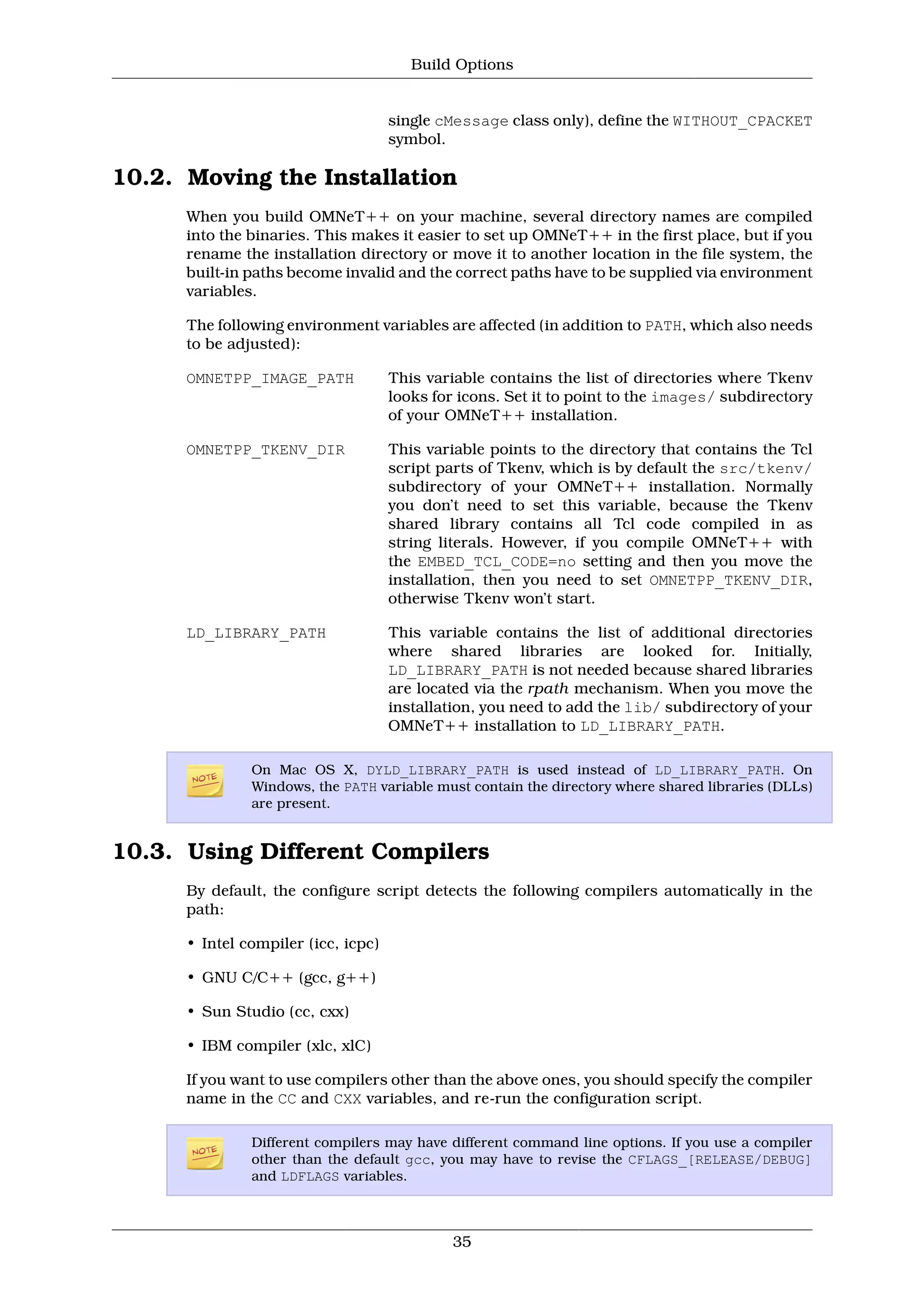 Build Options


                                     single cMessage class only), define the WITHOUT_CPACKET
                                     symbol.

10.2. Moving the Installation
      When you build OMNeT++ on your machine, several directory names are compiled
      into the binaries. This makes it easier to set up OMNeT++ in the first place, but if you
      rename the installation directory or move it to another location in the file system, the
      built-in paths become invalid and the correct paths have to be supplied via environment
      variables.

      The following environment variables are affected (in addition to PATH, which also needs
      to be adjusted):

      OMNETPP_IMAGE_PATH             This variable contains the list of directories where Tkenv
                                     looks for icons. Set it to point to the images/ subdirectory
                                     of your OMNeT++ installation.

      OMNETPP_TKENV_DIR              This variable points to the directory that contains the Tcl
                                     script parts of Tkenv, which is by default the src/tkenv/
                                     subdirectory of your OMNeT++ installation. Normally
                                     you don’t need to set this variable, because the Tkenv
                                     shared library contains all Tcl code compiled in as
                                     string literals. However, if you compile OMNeT++ with
                                     the EMBED_TCL_CODE=no setting and then you move the
                                     installation, then you need to set OMNETPP_TKENV_DIR,
                                     otherwise Tkenv won’t start.

      LD_LIBRARY_PATH                This variable contains the list of additional directories
                                     where shared libraries are looked for. Initially,
                                     LD_LIBRARY_PATH is not needed because shared libraries
                                     are located via the rpath mechanism. When you move the
                                     installation, you need to add the lib/ subdirectory of your
                                     OMNeT++ installation to LD_LIBRARY_PATH.

               On Mac OS X, DYLD_LIBRARY_PATH is used instead of LD_LIBRARY_PATH. On
               Windows, the PATH variable must contain the directory where shared libraries (DLLs)
               are present.


10.3. Using Different Compilers
      By default, the configure script detects the following compilers automatically in the
      path:

      • Intel compiler (icc, icpc)

      • GNU C/C++ (gcc, g++)

      • Sun Studio (cc, cxx)

      • IBM compiler (xlc, xlC)

      If you want to use compilers other than the above ones, you should specify the compiler
      name in the CC and CXX variables, and re-run the configuration script.

               Different compilers may have different command line options. If you use a compiler
               other than the default gcc, you may have to revise the CFLAGS_[RELEASE/DEBUG]
               and LDFLAGS variables.



                                              35
 