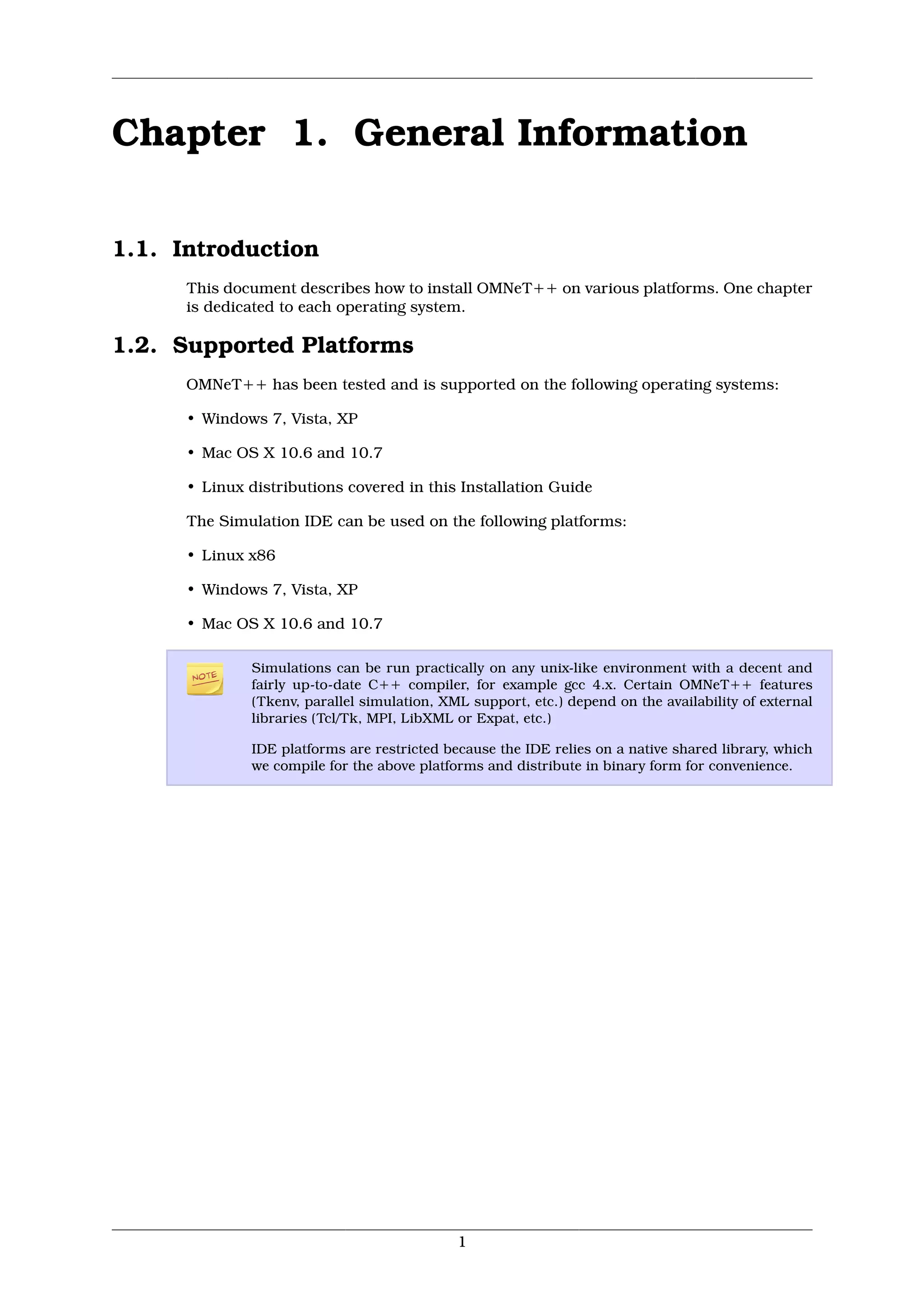 Chapter 1. General Information

1.1. Introduction
      This document describes how to install OMNeT++ on various platforms. One chapter
      is dedicated to each operating system.

1.2. Supported Platforms
      OMNeT++ has been tested and is supported on the following operating systems:

      • Windows 7, Vista, XP

      • Mac OS X 10.6 and 10.7

      • Linux distributions covered in this Installation Guide

      The Simulation IDE can be used on the following platforms:

      • Linux x86

      • Windows 7, Vista, XP

      • Mac OS X 10.6 and 10.7

              Simulations can be run practically on any unix-like environment with a decent and
              fairly up-to-date C++ compiler, for example gcc 4.x. Certain OMNeT++ features
              (Tkenv, parallel simulation, XML support, etc.) depend on the availability of external
              libraries (Tcl/Tk, MPI, LibXML or Expat, etc.)

              IDE platforms are restricted because the IDE relies on a native shared library, which
              we compile for the above platforms and distribute in binary form for convenience.




                                             1
 