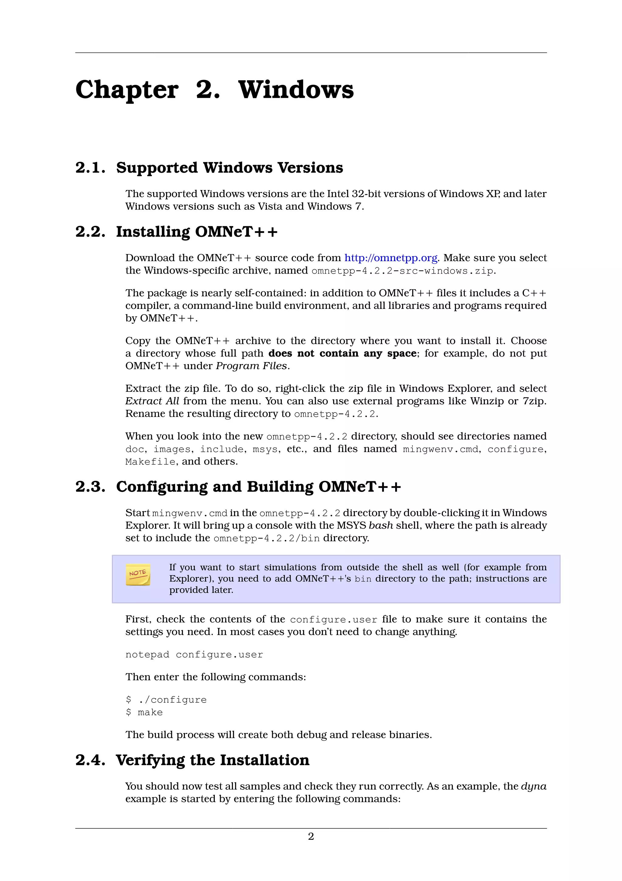 Chapter 2. Windows

2.1. Supported Windows Versions
      The supported Windows versions are the Intel 32-bit versions of Windows XP and later
                                                                                ,
      Windows versions such as Vista and Windows 7.

2.2. Installing OMNeT++
      Download the OMNeT++ source code from http://omnetpp.org. Make sure you select
      the Windows-specific archive, named omnetpp-4.2.2-src-windows.zip.

      The package is nearly self-contained: in addition to OMNeT++ files it includes a C++
      compiler, a command-line build environment, and all libraries and programs required
      by OMNeT++.

      Copy the OMNeT++ archive to the directory where you want to install it. Choose
      a directory whose full path does not contain any space; for example, do not put
      OMNeT++ under Program Files.

      Extract the zip file. To do so, right-click the zip file in Windows Explorer, and select
      Extract All from the menu. You can also use external programs like Winzip or 7zip.
      Rename the resulting directory to omnetpp-4.2.2.

      When you look into the new omnetpp-4.2.2 directory, should see directories named
      doc, images, include, msys, etc., and files named mingwenv.cmd, configure,
      Makefile, and others.

2.3. Configuring and Building OMNeT++
      Start mingwenv.cmd in the omnetpp-4.2.2 directory by double-clicking it in Windows
      Explorer. It will bring up a console with the MSYS bash shell, where the path is already
      set to include the omnetpp-4.2.2/bin directory.

               If you want to start simulations from outside the shell as well (for example from
               Explorer), you need to add OMNeT++'s bin directory to the path; instructions are
               provided later.


      First, check the contents of the configure.user file to make sure it contains the
      settings you need. In most cases you don’t need to change anything.

      notepad configure.user

      Then enter the following commands:

      $ ./configure
      $ make

      The build process will create both debug and release binaries.

2.4. Verifying the Installation
      You should now test all samples and check they run correctly. As an example, the dyna
      example is started by entering the following commands:


                                            2
 