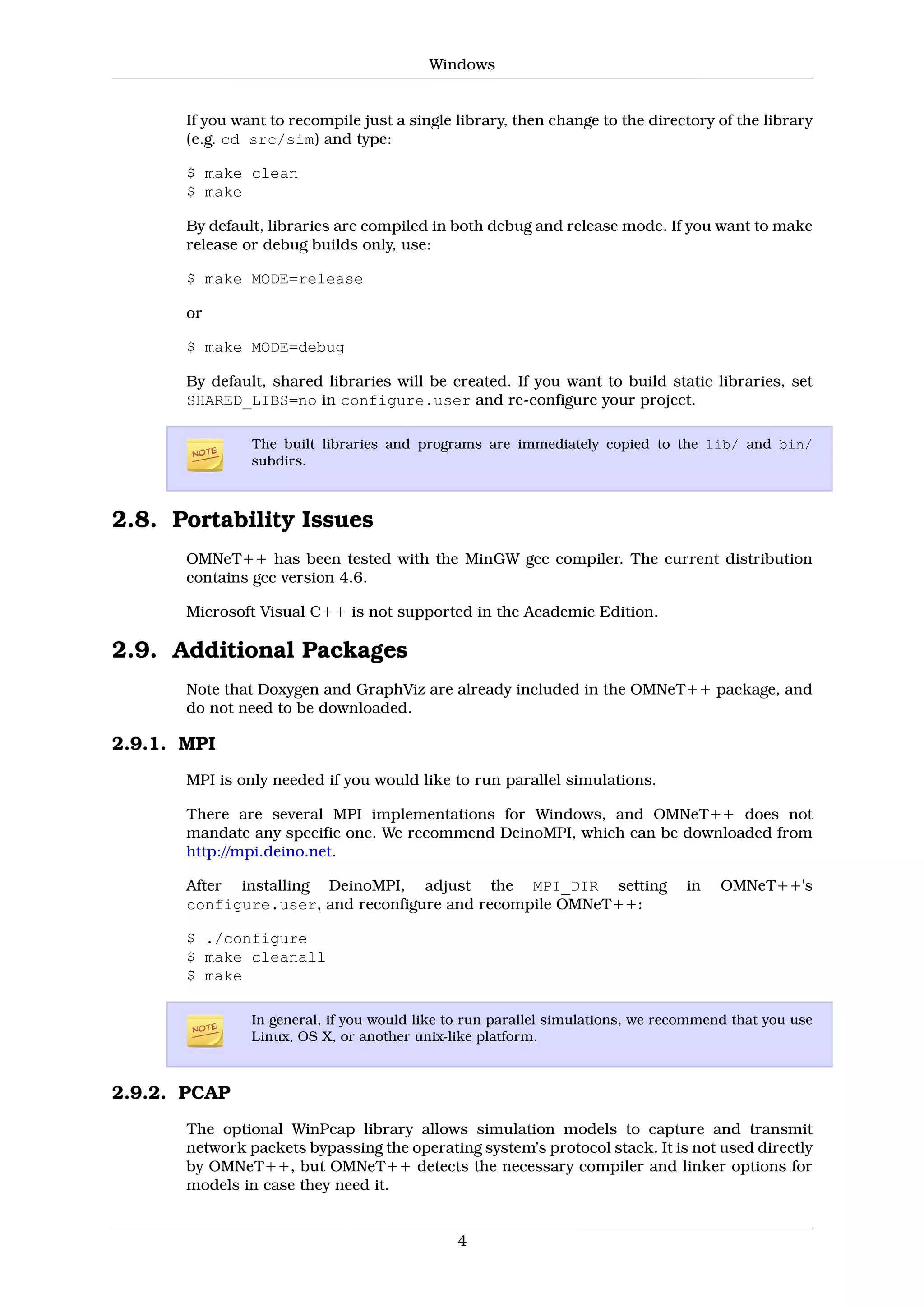 Windows


       If you want to recompile just a single library, then change to the directory of the library
       (e.g. cd src/sim) and type:

       $ make clean
       $ make

       By default, libraries are compiled in both debug and release mode. If you want to make
       release or debug builds only, use:

       $ make MODE=release

       or

       $ make MODE=debug

       By default, shared libraries will be created. If you want to build static libraries, set
       SHARED_LIBS=no in configure.user and re-configure your project.

                The built libraries and programs are immediately copied to the lib/ and bin/
                subdirs.



2.8. Portability Issues
       OMNeT++ has been tested with the MinGW gcc compiler. The current distribution
       contains gcc version 4.6.

       Microsoft Visual C++ is not supported in the Academic Edition.

2.9. Additional Packages
       Note that Doxygen and GraphViz are already included in the OMNeT++ package, and
       do not need to be downloaded.

2.9.1. MPI
       MPI is only needed if you would like to run parallel simulations.

       There are several MPI implementations for Windows, and OMNeT++ does not
       mandate any specific one. We recommend DeinoMPI, which can be downloaded from
       http://mpi.deino.net.

       After installing DeinoMPI, adjust the MPI_DIR setting                     in   OMNeT++'s
       configure.user, and reconfigure and recompile OMNeT++:

       $ ./configure
       $ make cleanall
       $ make

                In general, if you would like to run parallel simulations, we recommend that you use
                Linux, OS X, or another unix-like platform.



2.9.2. PCAP
       The optional WinPcap library allows simulation models to capture and transmit
       network packets bypassing the operating system’s protocol stack. It is not used directly
       by OMNeT++, but OMNeT++ detects the necessary compiler and linker options for
       models in case they need it.


                                              4
 