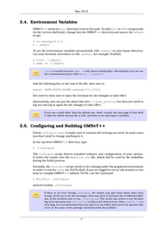 Mac OS X



3.4. Environment Variables
     OMNeT++ needs its bin/ directory to be in the path. To add bin/ to PATH temporarily
     (in the current shell only), change into the OMNeT++ directory and source the setenv
     script:

     $ cd omnetpp-4.2.2
     $ . setenv

     To set the environment variables permanently, edit .bashrc in your home directory.
     Use your favourite text editor to edit .bashrc, for example TextEdit:

     $ touch ~/.bashrc
     $ open -e ~/.bashrc

              touch is needed because open -e only opens existing files. Alternatively, you can use
              the terminal-based pico editor (pico ~/.bashrc)


     Add the following line at the end of the file, then save it:

     export PATH=$PATH:$HOME/omnetpp-4.2.2/bin

     You need to close and re-open the terminal for the changes to take effect.

     Alternatively, you can put the above line into ~/.bash_profile, but then you need to
     log out and log in again for the changes to take effect.

              If you use a shell other than the default one, bash, consult the man page of that shell
              to find out which startup file to edit, and how to set and export variables.



3.5. Configuring and Building OMNeT++
     Check configure.user to make sure it contains the settings you need. In most cases
     you don’t need to change anything in it.

     In the top-level OMNeT++ directory, type:

     $ ./configure

     The configure script detects installed software and configuration of your system.
     It writes the results into the Makefile.inc file, which will be read by the makefiles
     during the build process.

     Normally, the configure script needs to be running under the graphical environment
     in order to test for wish, the Tcl/Tk shell. If you are logged in via an ssh session or you
     want to compile OMNeT++ without Tcl/Tk, use the command

     $ NO_TCL=1 ./configure

     instead of plain ./configure.

              If there is an error during configure, the output may give hints about what went
              wrong. Scroll up to see the messages. (You may need to increase the scrollback buffer
              size of the terminal and re-run ./configure.) The script also writes a very detailed
              log of its operation into config.log to help track down errors. Since config.log is
              very long, it is recommended that you open it in an editor and search for phrases like
              error or the name of the package associated with the problem.



                                             7
 