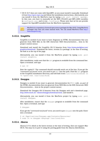 Mac OS X


       • OS X 10.7 does not come with OpenMPI, so you must install it manually. Download
         it from http://open-mpi.org and follow the installation instructions. Alternatively, you
         can install it from the MacPorts repo by typing sudo port install openmpi.
         In this case, you have to manually set the MPI_CFLAGS and MPI_LIBS variables
         in configure.user and re-run ./configure. Please note that we do not provide
         support for OpenMPI installed from the MacPorts repository.

                MacPorts is a repository of several open source packages for Mac OS X. Using MacPorts
                packages may save you some manual work. You can install MacPorts from http://
                www.macports.org.


3.10.2. GraphViz
       GraphViz is needed if you want to have diagrams in HTML documentation that you
       generate from NED files in the IDE (Generate NED Documentation… item in the
       project context menu).

       Download and install the GraphViz OS X binaries from http://www.pixelglow.com/
       graphviz/download/. Download the latest, version 2.x package; at the time of writing,
       the link is at the top of the page.

       Alternatively, you can install it from the MacPorts project by typing sudo              port
       install graphviz.

       After installation, make sure that the dot program is available from the command line.
       Open a terminal, and type

       $ dot -V

       Note the capital V. The command should normally work out of the box. If you get the
       "command not found" error, you need to put dot into the path. Find the dot program
       in the GraphViz installation directory, and soft link it into /usr/local/bin (sudo ln
       -s <path>/dot /usr/local/bin).

3.10.3. Doxygen
       Doxygen is needed if you want to generate documentation for C++ code, as part of
       the HTML documentation that you generate from NED files in the IDE (Generate NED
       Documentation… item in the project context menu).

       Download the Doxygen OS X binaries from the Doxygen web site’s download page,
       http://www.stack.nl/~dimitri/doxygen/download.html, and install it.

       Alternatively, you can install it from the MacPorts project by typing sudo              port
       install doxygen.

       After installation, ensure that the doxygen program is available from the command
       line. Open a terminal, and type

       $ doxygen

       If you get the "command not found" error, you need to put doxygen into the path. Enter
       into a terminal:

       $ cd /Applications/Doxygen.app/Contents/Resources/
       $ sudo ln -s doxygen doxytags /usr/local/bin

3.10.4. Akaroa
       Akaroa 2.7.9, which is the latest version at the time of writing, does not support Mac
       OS X. You may try to port it using the porting guide from the Akaroa distribution.


                                              10
 