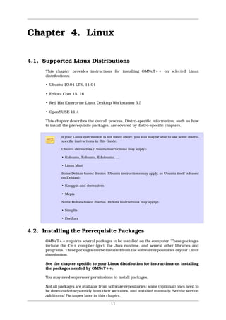 Chapter 4. Linux

4.1. Supported Linux Distributions
      This chapter provides instructions for installing OMNeT++ on selected Linux
      distributions:

      • Ubuntu 10.04 LTS, 11.04

      • Fedora Core 15, 16

      • Red Hat Enterprise Linux Desktop Workstation 5.5

      • OpenSUSE 11.4

      This chapter describes the overall process. Distro-specific information, such as how
      to install the prerequisite packages, are covered by distro-specific chapters.

               If your Linux distribution is not listed above, you still may be able to use some distro-
               specific instructions in this Guide.

               Ubuntu derivatives (Ubuntu instructions may apply):

               • Kubuntu, Xubuntu, Edubuntu, …

               • Linux Mint

               Some Debian-based distros (Ubuntu instructions may apply, as Ubuntu itself is based
               on Debian):

               • Knoppix and derivatives

               • Mepis

               Some Fedora-based distros (Fedora instructions may apply):

               • Simplis

               • Eeedora


4.2. Installing the Prerequisite Packages
      OMNeT++ requires several packages to be installed on the computer. These packages
      include the C++ compiler (gcc), the Java runtime, and several other libraries and
      programs. These packages can be installed from the software repositories of your Linux
      distribution.

      See the chapter specific to your Linux distribution for instructions on installing
      the packages needed by OMNeT++.

      You may need superuser permissions to install packages.

      Not all packages are available from software repositories; some (optional) ones need to
      be downloaded separately from their web sites, and installed manually. See the section
      Additional Packages later in this chapter.

                                              11
 