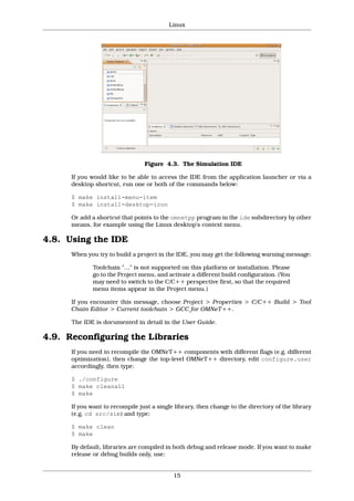 Linux




                                 Figure 4.3. The Simulation IDE

      If you would like to be able to access the IDE from the application launcher or via a
      desktop shortcut, run one or both of the commands below:

      $ make install-menu-item
      $ make install-desktop-icon

      Or add a shortcut that points to the omnetpp program in the ide subdirectory by other
      means, for example using the Linux desktop’s context menu.

4.8. Using the IDE
      When you try to build a project in the IDE, you may get the following warning message:

              Toolchain "…" is not supported on this platform or installation. Please
              go to the Project menu, and activate a different build configuration. (You
              may need to switch to the C/C++ perspective first, so that the required
              menu items appear in the Project menu.)

      If you encounter this message, choose Project > Properties > C/C++ Build > Tool
      Chain Editor > Current toolchain > GCC for OMNeT++.

      The IDE is documented in detail in the User Guide.

4.9. Reconfiguring the Libraries
      If you need to recompile the OMNeT++ components with different flags (e.g. different
      optimization), then change the top-level OMNeT++ directory, edit configure.user
      accordingly, then type:

      $ ./configure
      $ make cleanall
      $ make

      If you want to recompile just a single library, then change to the directory of the library
      (e.g. cd src/sim) and type:

      $ make clean
      $ make

      By default, libraries are compiled in both debug and release mode. If you want to make
      release or debug builds only, use:


                                            15
 