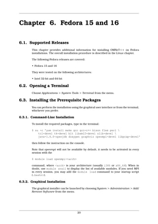 Chapter 6. Fedora 15 and 16

6.1. Supported Releases
       This chapter provides additional information for installing OMNeT++ on Fedora
       installations. The overall installation procedure is described in the Linux chapter.

       The following Fedora releases are covered:

       • Fedora 15 and 16

       They were tested on the following architectures:

       • Intel 32-bit and 64-bit

6.2. Opening a Terminal
       Choose Applications > System Tools > Terminal from the menu.

6.3. Installing the Prerequisite Packages
       You can perform the installation using the graphical user interface or from the terminal,
       whichever you prefer.

6.3.1. Command-Line Installation

       To install the required packages, type in the terminal:

       $ su -c 'yum install make gcc gcc-c++ bison flex perl 
           tcl-devel tk-devel blt libxml2-devel zlib-devel 
           java-1.6.0-openjdk doxygen graphviz openmpi-devel libpcap-devel'

       then follow the instruction on the console.

       Note that openmpi will not be available by default, it needs to be activated in every
       session with the

       $ module load openmpi-<arch>

       command, where <arch> is your architecture (usually i386 or x86_64). When in
       doubt, use module avail to display the list of available modules. If you need MPI
       in every session, you may add the module load command to your startup script
       (.bashrc).

6.3.2. Graphical Installation

       The graphical installer can be launched by choosing System > Administration > Add/
       Remove Software from the menu.




                                            20
 