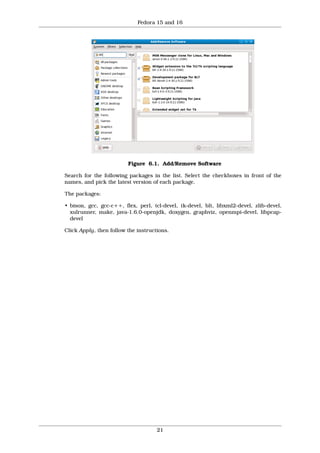 Fedora 15 and 16




                         Figure 6.1. Add/Remove Software

Search for the following packages in the list. Select the checkboxes in front of the
names, and pick the latest version of each package.

The packages:

• bison, gcc, gcc-c++, flex, perl, tcl-devel, tk-devel, blt, libxml2-devel, zlib-devel,
  xulrunner, make, java-1.6.0-openjdk, doxygen, graphviz, openmpi-devel, libpcap-
  devel

Click Apply, then follow the instructions.




                                     21
 