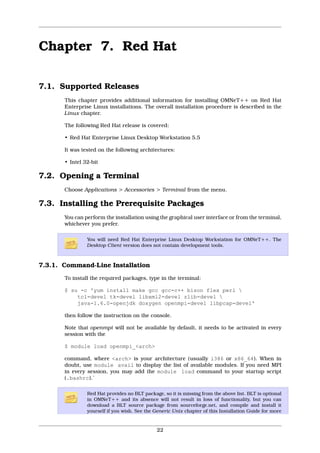 Chapter 7. Red Hat

7.1. Supported Releases
       This chapter provides additional information for installing OMNeT++ on Red Hat
       Enterprise Linux installations. The overall installation procedure is described in the
       Linux chapter.

       The following Red Hat release is covered:

       • Red Hat Enterprise Linux Desktop Workstation 5.5

       It was tested on the following architectures:

       • Intel 32-bit

7.2. Opening a Terminal
       Choose Applications > Accessories > Terminal from the menu.

7.3. Installing the Prerequisite Packages
       You can perform the installation using the graphical user interface or from the terminal,
       whichever you prefer.

                You will need Red Hat Enterprise Linux Desktop Workstation for OMNeT++. The
                Desktop Client version does not contain development tools.



7.3.1. Command-Line Installation
       To install the required packages, type in the terminal:

       $ su -c 'yum install make gcc gcc-c++ bison flex perl 
           tcl-devel tk-devel libxml2-devel zlib-devel 
           java-1.6.0-openjdk doxygen openmpi-devel libpcap-devel'

       then follow the instruction on the console.

       Note that openmpi will not be available by default, it needs to be activated in every
       session with the

       $ module load openmpi_<arch>

       command, where <arch> is your architecture (usually i386 or x86_64). When in
       doubt, use module avail to display the list of available modules. If you need MPI
       in every session, you may add the module load command to your startup script
       (.bashrc).`

                Red Hat provides no BLT package, so it is missing from the above list. BLT is optional
                in OMNeT++ and its absence will not result in loss of functionality, but you can
                download a BLT source package from sourceforge.net, and compile and install it
                yourself if you wish. See the Generic Unix chapter of this Installation Guide for more


                                              22
 