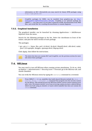 Red Hat


                information on BLT. Alternatively you may search for binary RPM packages using
                http://rpm.pbone.net


                GraphViz packages for RHEL can be installed from graphviz.org, see http://
                www.graphviz.org/Download_linux_rhel.php. GraphViz is an optional package for
                OMNeT++; you only need it if you plan to generate HTML documentation from NED
                files, and would like the resulting documentation to contain diagrams.


7.3.2. Graphical Installation
       The graphical installer can be launched by choosing Applications > Add/Remove
       Software from the menu.

       Search for the following packages in the list. Select the checkboxes in front of the
       names, and pick the latest version of each package.

       The packages:

       • gcc, gcc-c++, bison, flex, perl, tcl-devel, tk-devel, libxml2-devel, zlib-devel, make,
         java-1.6.0-openjdk, doxygen, openmpi-devel, libpcap-devel

       Click Apply, then follow the instructions.

                The above list does not contain BLT and GraphViz; see the previous section for more
                info about these packages.



7.4. SELinux
       You may need to turn off SELinux when running certain simulations. To do so, click
       on System > Administration > Security Level > Firewall, go to the SELinux tab, and
       choose Disabled.

       You can verify the SELinux status by typing the sestatus command in a terminal.

                From OMNeT++ 4.1 on, makefiles that build shared libraries include the chcon -t
                textrel_shlib_t lib<name>.so command that properly sets the security context
                for the library. This should prevent the SELinux-related "cannot restore segment prot
                after reloc: Permission denied" error from occurring, unless you have a shared library
                which was built using an obsolete or hand-crafted makefile that does not contain the
                chcon command.




                                              23
 