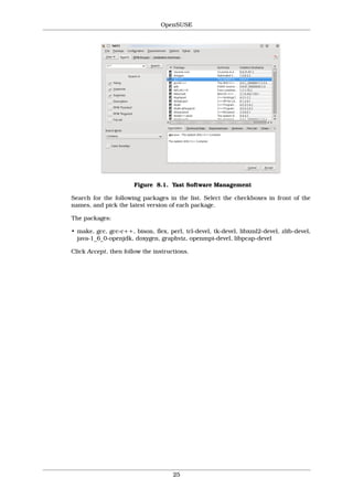 OpenSUSE




                       Figure 8.1. Yast Software Management

Search for the following packages in the list. Select the checkboxes in front of the
names, and pick the latest version of each package.

The packages:

• make, gcc, gcc-c++, bison, flex, perl, tcl-devel, tk-devel, libxml2-devel, zlib-devel,
  java-1_6_0-openjdk, doxygen, graphviz, openmpi-devel, libpcap-devel

Click Accept, then follow the instructions.




                                     25
 