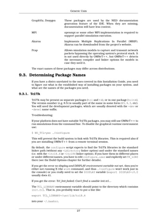 Generic Unix


       GraphViz, Doxygen          These packages are used by the NED documentation
                                  generation feature of the IDE. When they are missing,
                                  documentation will have less content.

       MPI                        openmpi or some other MPI implementation is required to
                                  support parallel simulation execution.

       Akaroa                     Implements Multiple Replications In Parallel (MRIP).
                                  Akaroa can be downloaded from the project’s website.

       Pcap                       Allows simulation models to capture and transmit network
                                  packets bypassing the operating system’s protocol stack. It
                                  is not used directly by OMNeT++, but OMNeT++ detects
                                  the necessary compiler and linker options for models in
                                  case they need it.

       The exact names of these packages may differ across distributions.

9.3. Determining Package Names
       If you have a distro unrelated to the ones covered in this Installation Guide, you need
       to figure out what is the established way of installing packages on your system, and
       what are the names of the packages you need.

9.3.1. Tcl/Tk
       Tcl/Tk may be present as separate packages (tcl and tk), or in one package (tcltk).
       The version number (e.g. 8.5) is usually part of the name in some form (85, 8.5, etc).
       You will need the development packages, which are usually denoted with the -dev or
       -devel name suffix.

       Troubleshooting:

       If your platform does not have suitable Tcl/Tk packages, you may still use OMNeT++ to
       run simulations from the command line. To disable the graphical runtime environment
       use:

       $ NO_TCL=yes ./configure

       This will prevent the build system to link with Tcl/Tk libraries. This is required also if
       you are installing OMNeT++ from a remote terminal session.

       By default, the configure script expects to find the Tcl/Tk libraries in the standard
       linker path (without any -Ldirectory linker option) and under the standard names
       (i.e. with the -ltcl8.4 or -ltcl84 linker option). If you have them in different places
       or under different names, you have to edit configure.user and explicitly set TK_LIBS
       there (see the Build Options chapter for further details).

       If you get the error no display and DISPLAY environment variable not set, then you’re
       either not running X (the wish command, and thus ./configure won’t work just in
       the console) or you really need to set the DISPLAY variable (export DISPLAY=:0.0
       usually does it).

       If you get the error: Tcl_Init failed: Can’t find a usable init.tcl…

       The TCL_LIBRARY environment variable should point to the directory which contains
       init.tcl. That is, you probably want to put a line like

       export TCL_LIBRARY=/usr/lib/tcl8.4

       into your ~/.bashrc.


                                             27
 