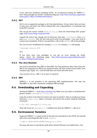 Generic Unix


       If you still have problems installing Tcl/Tk, we recommend visiting the OMNeT++
       site’s wiki packages for further troubleshooting tips: http://www.omnetpp.org/pmwiki/
       index.php?n=Main.TclTkRelatedProblems

9.3.2. BLT
       BLT is not a supported package in all Unix distributions. If your distro does not have
       it, then your can either use Tkenv without BLT (not a big problem), or download and
       build BLT yourself.

       You can get the source tarball, BLT2.4z.tar.gz from the Sourceforge BLT project
       page, http://sourceforge.net/projects/blt.

       Unpack the source tgz, change into its directory, then type ./configure, then make
       and make install. (For the last step you’ll need root privileges — you may need to
       contact your sysadmin). If there’s any problem, refer to the INSTALL file in the package.

       You can try your installation by running bltwish, or running wish and typing

       % package require BLT

       in it.

       If you don’t have root privileges or you get an error during the build,
       please check the following page: http://www.omnetpp.org/pmwiki/index.php?
       n=Main.TclTkRelatedProblems

9.3.3. The Java Runtime
       You need to install the Sun JRE or OpenJDK. On Unix platforms other than Linux the
       IDE is not supported so JRE is not required either. We have tested various other Java
       runtimes (gcj, kaffe, etc.), and the IDE does not work well with them.

       Java version 5.0 (i.e. JRE 1.5) or later is required.

9.3.4. MPI
       OMNeT++ is not sensitive to the particular MPI implementation. You may use
       OpenMPI, or any other standards-compliant MPI package.

9.4. Downloading and Unpacking
       Download OMNeT++ from http://omnetpp.org. Make sure you select to download the
       generic archive, omnetpp-4.2.2-src.tgz.

       Copy the archive to the directory where you want to install it. This is usually your home
       directory, /home/<you>. Open a terminal, and extract the archive using the following
       command:

       $ tar xvfz omnetpp-4.2.2-src.tgz

       This will create an omnetpp-4.2.2 subdirectory with the OMNeT++ files in it.

9.5. Environment Variables
       In general OMNeT++ requires that its bin directory should be in the PATH. You should
       add a line something like this to your .bashrc:

       $ export PATH=$PATH:$HOME/omnetpp-4.2.2/bin

       You may also have to specify the path where shared libraries are loaded from. Use:


                                            28
 