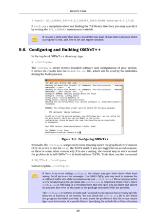 Generic Unix


     $ export LD_LIBRARY_PATH=$LD_LIBRARY_PATH:$HOME/omnetpp-4.2.2/lib

     If configure complains about not finding the Tcl library directory, you may specify it
     by setting the TCL_LIBRARY environment variable.

              If you use a shell other than bash, consult the man page of that shell to find out which
              startup file to edit, and how to set and export variables.



9.6. Configuring and Building OMNeT++
     In the top-level OMNeT++ directory, type:

     $ ./configure

     The configure script detects installed software and configuration of your system.
     It writes the results into the Makefile.inc file, which will be read by the makefiles
     during the build process.




                                 Figure 9.1. Configuring OMNeT++

     Normally, the configure script needs to be running under the graphical environment
     (X11) in order to test for wish, the Tcl/Tk shell. If you are logged in via an ssh session,
     or there is some other reason why X is not running, the easiest way to work around
     the problem is to tell OMNeT++ to build without Tcl/Tk. To do that, use the command

     $ NO_TCL=1 ./configure

     instead of plain ./configure.

              If there is an error during configure, the output may give hints about what went
              wrong. Scroll up to see the messages. (Use Shift+PgUp; you may need to increase the
              scrollback buffer size of the terminal and re-run ./configure.) The script also writes
              a very detailed log of its operation into config.log to help track down errors. Since
              config.log is very long, it is recommended that you open it in an editor and search
              for phrases like error or the name of the package associated with the problem.

              The configure script tries to build and run small test programs that are using specific
              libraries or features of the system. You can check the config.log file to see which
              test program has failed and why. In most cases the problem is that the script cannot
              figure out the location of a specific library. Specifying the include file or library location


                                               29
 