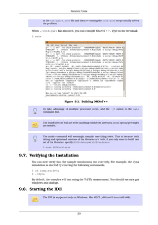 Generic Unix


               in the configure.user file and then re-running the configure script usually solves
               the problem.


      When ./configure has finished, you can compile OMNeT++. Type in the terminal:

      $ make




                                  Figure 9.2. Building OMNeT++

               To take advantage of multiple processor cores, add the -j2 option to the make
               command line.



               The build process will not write anything outside its directory, so no special privileges
               are needed.



               The make command will seemingly compile everything twice. This is because both
               debug and optimized versions of the libraries are built. If you only want to build one
               set of the libraries, specify MODE=debug or MODE=release:

               $ make MODE=release


9.7. Verifying the Installation
      You can now verify that the sample simulations run correctly. For example, the dyna
      simulation is started by entering the following commands:

      $ cd samples/dyna
      $ ./dyna

      By default, the samples will run using the Tcl/Tk environment. You should see nice gui
      windows and dialogs.

9.8. Starting the IDE
               The IDE is supported only on Windows, Mac OS X (x86) and Linux (x86,x64).




                                              30
 