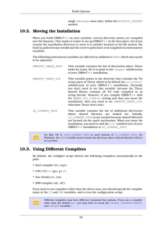 Build Options


                                     single cMessage class only), define the WITHOUT_CPACKET
                                     symbol.

10.2. Moving the Installation
      When you build OMNeT++ on your machine, several directory names are compiled
      into the binaries. This makes it easier to set up OMNeT++ in the first place, but if you
      rename the installation directory or move it to another location in the file system, the
      built-in paths become invalid and the correct paths have to be supplied via environment
      variables.

      The following environment variables are affected (in addition to PATH, which also needs
      to be adjusted):

      OMNETPP_IMAGE_PATH             This variable contains the list of directories where Tkenv
                                     looks for icons. Set it to point to the images/ subdirectory
                                     of your OMNeT++ installation.

      OMNETPP_TKENV_DIR              This variable points to the directory that contains the Tcl
                                     script parts of Tkenv, which is by default the src/tkenv/
                                     subdirectory of your OMNeT++ installation. Normally
                                     you don’t need to set this variable, because the Tkenv
                                     shared library contains all Tcl code compiled in as
                                     string literals. However, if you compile OMNeT++ with
                                     the EMBED_TCL_CODE=no setting and then you move the
                                     installation, then you need to set OMNETPP_TKENV_DIR,
                                     otherwise Tkenv won’t start.

      LD_LIBRARY_PATH                This variable contains the list of additional directories
                                     where shared libraries are looked for. Initially,
                                     LD_LIBRARY_PATH is not needed because shared libraries
                                     are located via the rpath mechanism. When you move the
                                     installation, you need to add the lib/ subdirectory of your
                                     OMNeT++ installation to LD_LIBRARY_PATH.

               On Mac OS X, DYLD_LIBRARY_PATH is used instead of LD_LIBRARY_PATH. On
               Windows, the PATH variable must contain the directory where shared libraries (DLLs)
               are present.


10.3. Using Different Compilers
      By default, the configure script detects the following compilers automatically in the
      path:

      • Intel compiler (icc, icpc)

      • GNU C/C++ (gcc, g++)

      • Sun Studio (cc, cxx)

      • IBM compiler (xlc, xlC)

      If you want to use compilers other than the above ones, you should specify the compiler
      name in the CC and CXX variables, and re-run the configuration script.

               Different compilers may have different command line options. If you use a compiler
               other than the default gcc, you may have to revise the CFLAGS_[RELEASE/DEBUG]
               and LDFLAGS variables.



                                              35
 