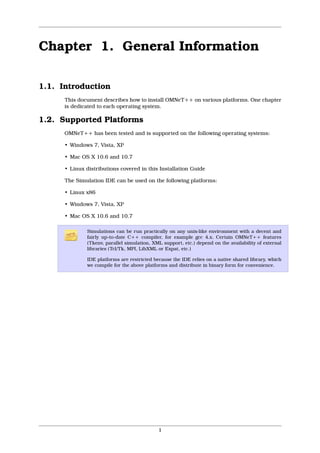 Chapter 1. General Information

1.1. Introduction
      This document describes how to install OMNeT++ on various platforms. One chapter
      is dedicated to each operating system.

1.2. Supported Platforms
      OMNeT++ has been tested and is supported on the following operating systems:

      • Windows 7, Vista, XP

      • Mac OS X 10.6 and 10.7

      • Linux distributions covered in this Installation Guide

      The Simulation IDE can be used on the following platforms:

      • Linux x86

      • Windows 7, Vista, XP

      • Mac OS X 10.6 and 10.7

              Simulations can be run practically on any unix-like environment with a decent and
              fairly up-to-date C++ compiler, for example gcc 4.x. Certain OMNeT++ features
              (Tkenv, parallel simulation, XML support, etc.) depend on the availability of external
              libraries (Tcl/Tk, MPI, LibXML or Expat, etc.)

              IDE platforms are restricted because the IDE relies on a native shared library, which
              we compile for the above platforms and distribute in binary form for convenience.




                                             1
 