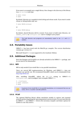 Windows


       If you want to recompile just a single library, then change to the directory of the library
       (e.g. cd src/sim) and type:

       $ make clean
       $ make

       By default, libraries are compiled in both debug and release mode. If you want to make
       release or debug builds only, use:

       $ make MODE=release

       or

       $ make MODE=debug

       By default, shared libraries will be created. If you want to build static libraries, set
       SHARED_LIBS=no in configure.user and re-configure your project.

                The built libraries and programs are immediately copied to the lib/ and bin/
                subdirs.



2.8. Portability Issues
       OMNeT++ has been tested with the MinGW gcc compiler. The current distribution
       contains gcc version 4.6.

       Microsoft Visual C++ is not supported in the Academic Edition.

2.9. Additional Packages
       Note that Doxygen and GraphViz are already included in the OMNeT++ package, and
       do not need to be downloaded.

2.9.1. MPI
       MPI is only needed if you would like to run parallel simulations.

       There are several MPI implementations for Windows, and OMNeT++ does not
       mandate any specific one. We recommend DeinoMPI, which can be downloaded from
       http://mpi.deino.net.

       After installing DeinoMPI, adjust the MPI_DIR setting                     in   OMNeT++'s
       configure.user, and reconfigure and recompile OMNeT++:

       $ ./configure
       $ make cleanall
       $ make

                In general, if you would like to run parallel simulations, we recommend that you use
                Linux, OS X, or another unix-like platform.



2.9.2. PCAP
       The optional WinPcap library allows simulation models to capture and transmit
       network packets bypassing the operating system’s protocol stack. It is not used directly
       by OMNeT++, but OMNeT++ detects the necessary compiler and linker options for
       models in case they need it.


                                              4
 