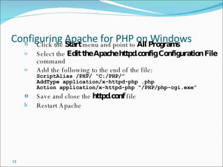 Configuring Apache for PHP on Windows Click the  Start  menu and point to  All Programs Select the  Edit the Apache httpd.config   Configuration File  command Add the following to the end of the file: ScriptAlias /PHP/ “C:/PHP/” AddType application/x-httpd-php .php Action application/x-httpd-php “/PHP/php-cgi.exe” Save and close the  httpd.conf  file Restart Apache 