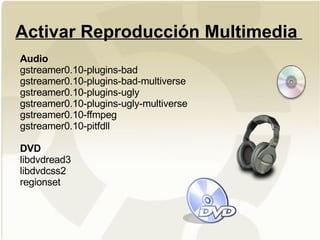 Activar Reproducción Multimedia  Audio gstreamer0.10-plugins-bad gstreamer0.10-plugins-bad-multiverse gstreamer0.10-plugins-ugly gstreamer0.10-plugins-ugly-multiverse gstreamer0.10-ffmpeg gstreamer0.10-pitfdll  DVD libdvdread3 libdvdcss2 regionset 